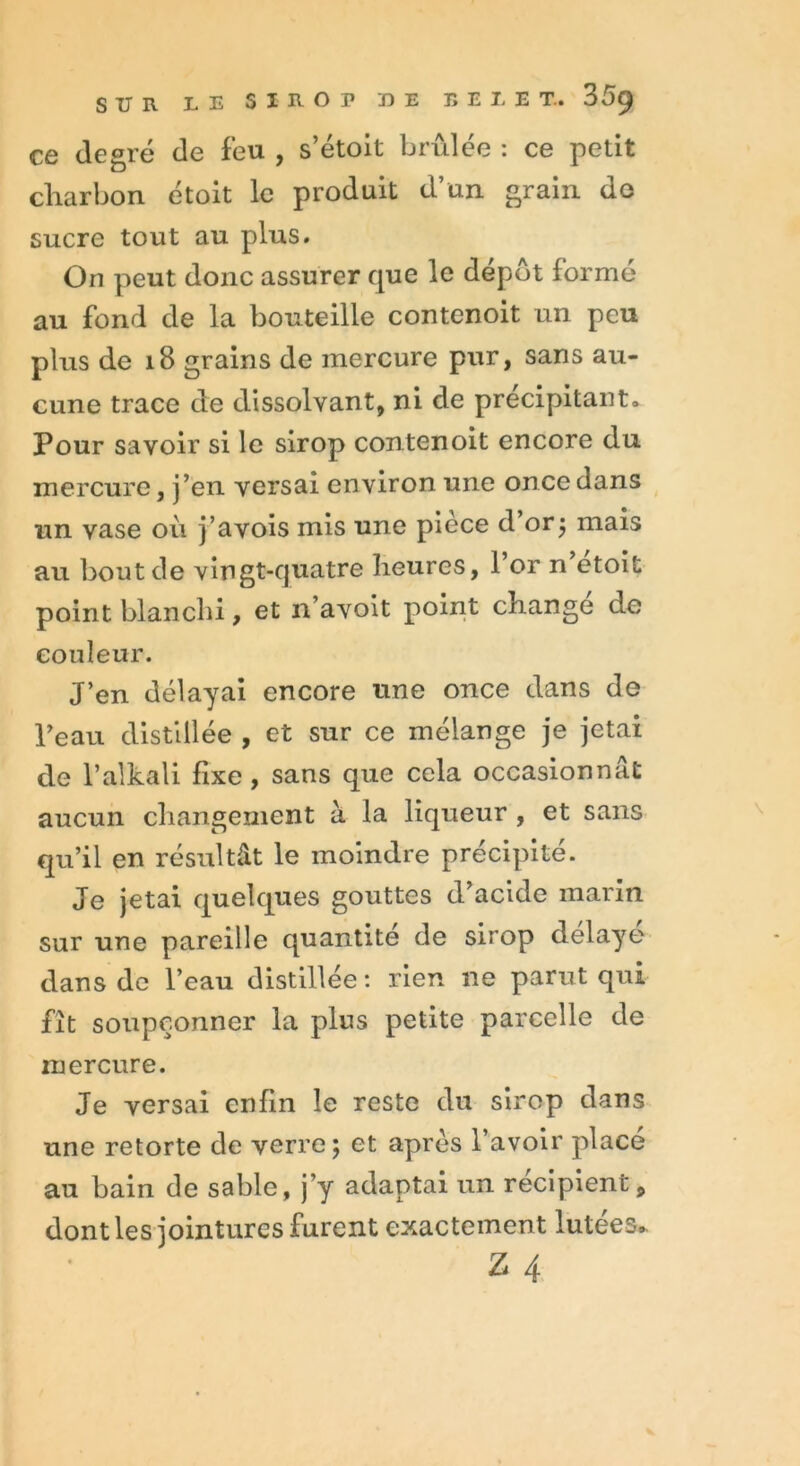 ce degré de feu , s’étoit brûlée : ce petit charbon étoit le produit d’un grain de sucre tout au plus. On peut donc assurer que le dépôt formé au fond de la bouteille contenoit un peu plus de 18 grains de mercure pur, sans au- cune trace de dissolvant, ni de précipitant. Pour savoir si le sirop contenoit encore du mercure, j’en versai environ une once dans un vase où j’avois mis une piece d or; mais au bout de vingt-quatre heures, l’or n etoifc point blanchi, et n’avoit point change de couleur. J’en délayai encore une once dans de l’eau distillée , et sur ce mélange je jetai de l’alkali fixe, sans que cela occasionnât aucun changement à la liqueur , et sans qu’il en résultât le moindre précipite. Je jetai quelques gouttes d’acide marin sur une pareille quantité de sirop délaye dans de l’eau distillée : rien ne parut qui fît soupçonner la plus petite parcelle de mercure. Je versai enfin le reste du sirop dans une retorte de verre; et après l’avoir placé au bain de sable, j’y adaptai un récipient, dont les jointures furent exactement lutées. Z 4