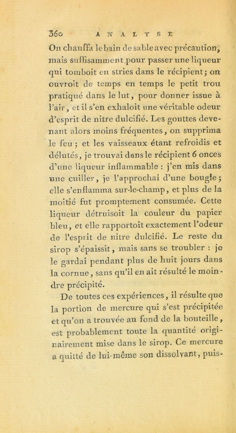 On chauffa le bain de sable avec précaution., mais suffisamment pour passer une liqueur qui tomboit en stries dans le récipient ; on ouvroît de temps en temps le petit trou pratiqué dans le lut, pour donner issue à l’air, et il s’en exhaloit une véritable odeur d’esprit de nitre dulcifié. Les gouttes deve- nant alors moins fréquentes, on supprima le feu 5 et les vaisseaux étant refroidis et délutés, je trouvai dans le récipient 6 onces d’une liqueur inflammable : j’en mis dans une cuiller, je l’approchai d’une bougie 5 elle s’enflamma sur-le-champ, et plus de la moitié fut promptement consumée. Cette liqueur détruisoit la couleur du papier bleu, et elle rapportoit exactement l’odeur de l’espiit de nitre dulcifié. Le reste du sirop s’épaissit, mais sans se troubler : je le gardai pendant plus de huit jours dans la cornue, sans qu’il en ait resuite le moin- dre précipité. De toutes ces expériences, il résulte que la portion de mercure qui s’est précipitée et qu’on a trouvée au fond de la bouteille, est probablement toute la quantité origi- nairement mise dans le sirop. Ce mercure a quitté de lui-même son dissolvant, puis-