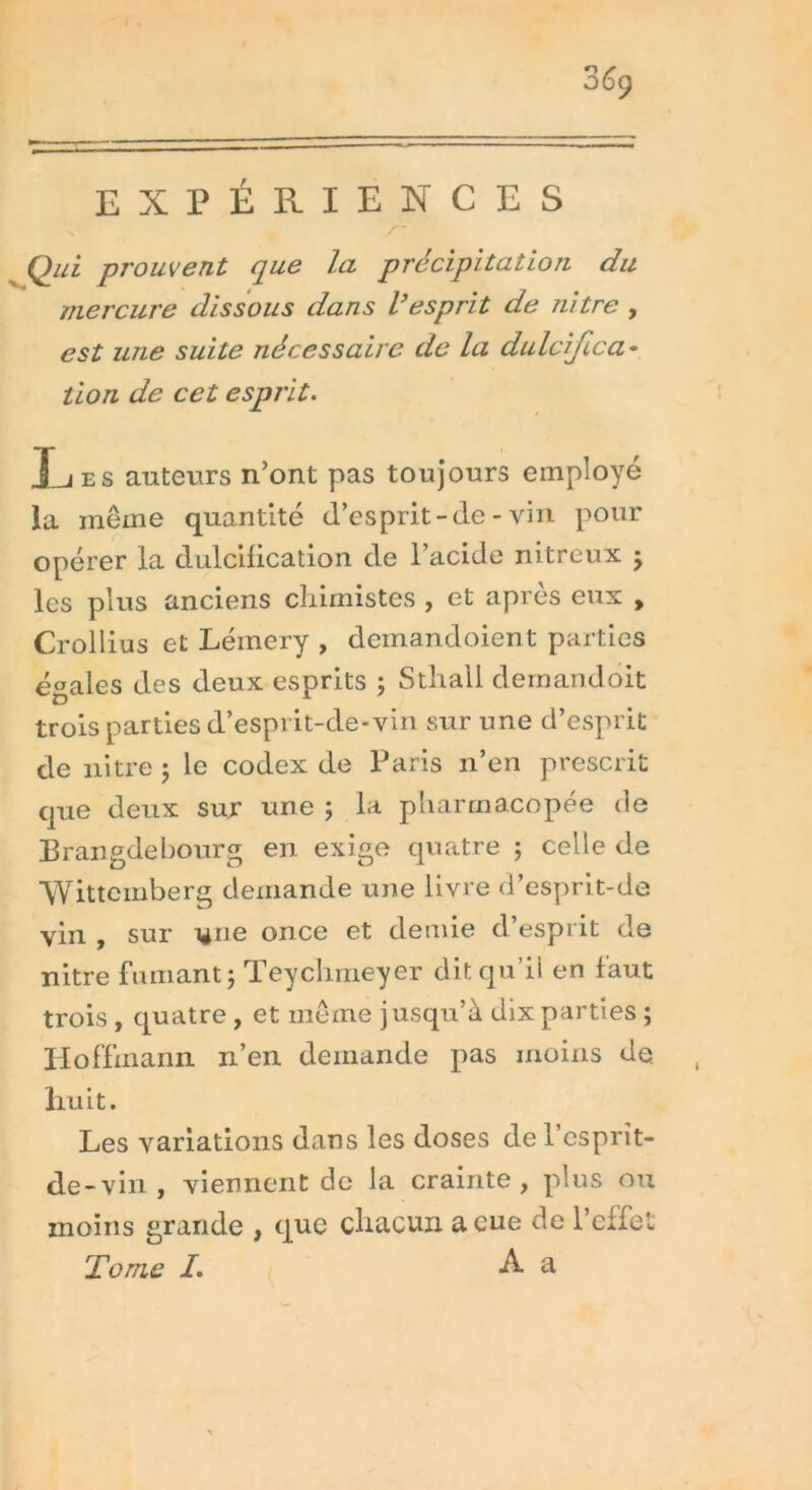 /~ Qui prouvent que la précipitation du mercure dissous dans l'esprit de nitre , est une suite nécessaire de la dulcifica- tion de cet esprit. Les auteurs n’ont pas toujours employé la même quantité d’esprit - cle - vin pour opérer la dulcification de l’acide nitreux ; les plus anciens chimistes , et après eux , Crollius et Lémery , demandoient parties égales des deux esprits ; Sthail demandoit trois parties d’esprit-de-vin sur une d’esprit de nitre ; le codex de Paris n’en prescrit que deux sur une ; la pharmacopée de Brangdebourg en exige quatre 5 celle de Wittemberg demande une livre d’esprit-de vin , sur 1411e once et demie d’esprit de nitre fumant; Teyclimeyer dit qu’il en faut trois , quatre , et même jusqu’à dix parties ; Hoffmann n’en demande pas moins de huit. Les variations dans les doses de 1 esprit- de-vin , viennent de la crainte, plus ou moins grande , que chacun a eue de l’effe Tome /. A a ft