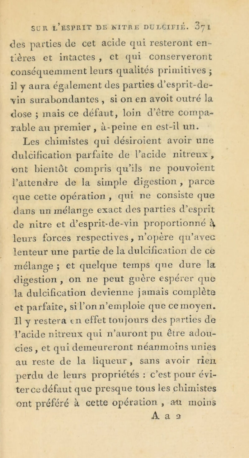 îles parties de cet acide qui resteront en- tières et intactes , et qui conserveront conséquemment leurs qualités primitives ; il y aura également des parties d’esprit-de- vin surabondantes , si on en avoit outré la close ; mais ce défaut, loin d’être compa- rable au premier , à-peine en est-il un. Les chimistes qui désiroient avoir une dulcification parfaite de l’acide nitreux , ont bientôt compris qu’ils ne pouvoient l’attendre de la simple digestion , parce que cette opération , qui ne consiste que dans un mélange exact des parties d’esprit de nitre et d’esprit-de-vin proportionné leurs forces respectives, n’opère qu’avec lenteur une partie de la dulcification de ce mélange ; et quelque temps que dure la digestion , on ne peut guère espérer que la dulcification devienne jamais complète et parfaite, si l’on n’emploie que ce moyen. Il y restera en effet toujours des parties de l’acide nitreux qui n’auront pu être adou- cies , et qui demeureront néanmoins unies au reste de la liqueur , sans avoir rien, perdu de leurs propriétés : c’est pour évi- ter ce défaut que presque tous les chimistes ont préféré à cette opération , au moins A a 2