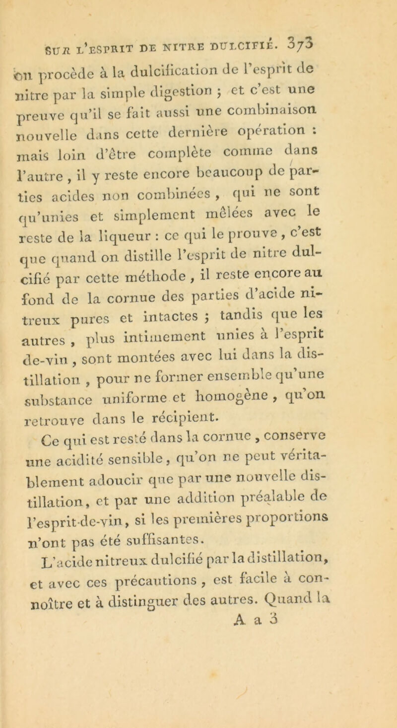 on procède à la dulcification de 1 esprit de nitre par la simple digestion ; et c est une preuve qu’il se fait aussi une combinaison nouvelle dans cette dernière opération : mais loin d’être complète comme dans l’autre , il y reste encore beaucoup de par- ties acides non combinées , qui ne sont qu’unies et simplement mêlées avec le reste de la liqueur : ce qui le prouve , c est que quand on distille l’esprit de nitre dul- cifié par cette méthode , il reste encore au fond de la cornue des parties d’acide ni- treux pures et intactes 5 tandis que les autres , plus intimement unies à l’esprit de-vin , sont montées avec lui dans la dis- tillation , pour ne former ensemble qu’une substance uniforme et homogène, qu on retrouve dans le récipient. Ce qui est resté dans la cornue , conserve une acidité sensible, qu on ne peut véiita- blement adoucir que par une nouvelle dis- tillation, et par une addition préalable de l’esprit de-vin, si les premières proportions n’ont pas ete suffisantes. L'acide nitreux dulcifié par la distillation, et avec ces précautions , est facile à con- noître et à distinguer des autres. Quand la