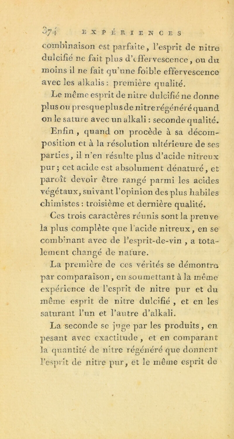 combinaison est parfaite, l’esprit de nître dulcifié ne fait plus d’tffer vescence, ou du moins il ne fait cju’une foible effervescence avec les alkalis : première qualité. Le meme esprit de nitre dulcifié 11e donne plus ou presqueplus de nitre régénéré quand on le sature avec un alkali : seconde qualité. Enfin , quand on procède à sa décom- position et à la résolution ultérieure de ses parties, il n’en résulte plus d’acide nitreux pur • cet acide est absolument dénaturé, et paroît devoir être rangé parmi les acides végétaux, suivant l’opinion des plus habiles chimistes : troisième et dernière qualité. Ces trois caractères réunis sont la preuve la plus complète que l’acide nitreux, en se combinant avec de l’esprit-de-vin , a tota- lement changé de nature. La première de ces vérités se démontra par comparaison, en soumettant à la même expérience de l’esprit de nitre pur et du même esprit de nitre dulcifié , et en les saturant l’un et l’autre d’alkali. La seconde se juge par les produits, en pesant avec exactitude , et en comparant la quantité de nitre régénéré que donnent l’esprit de nitre pur, et le même esprit de