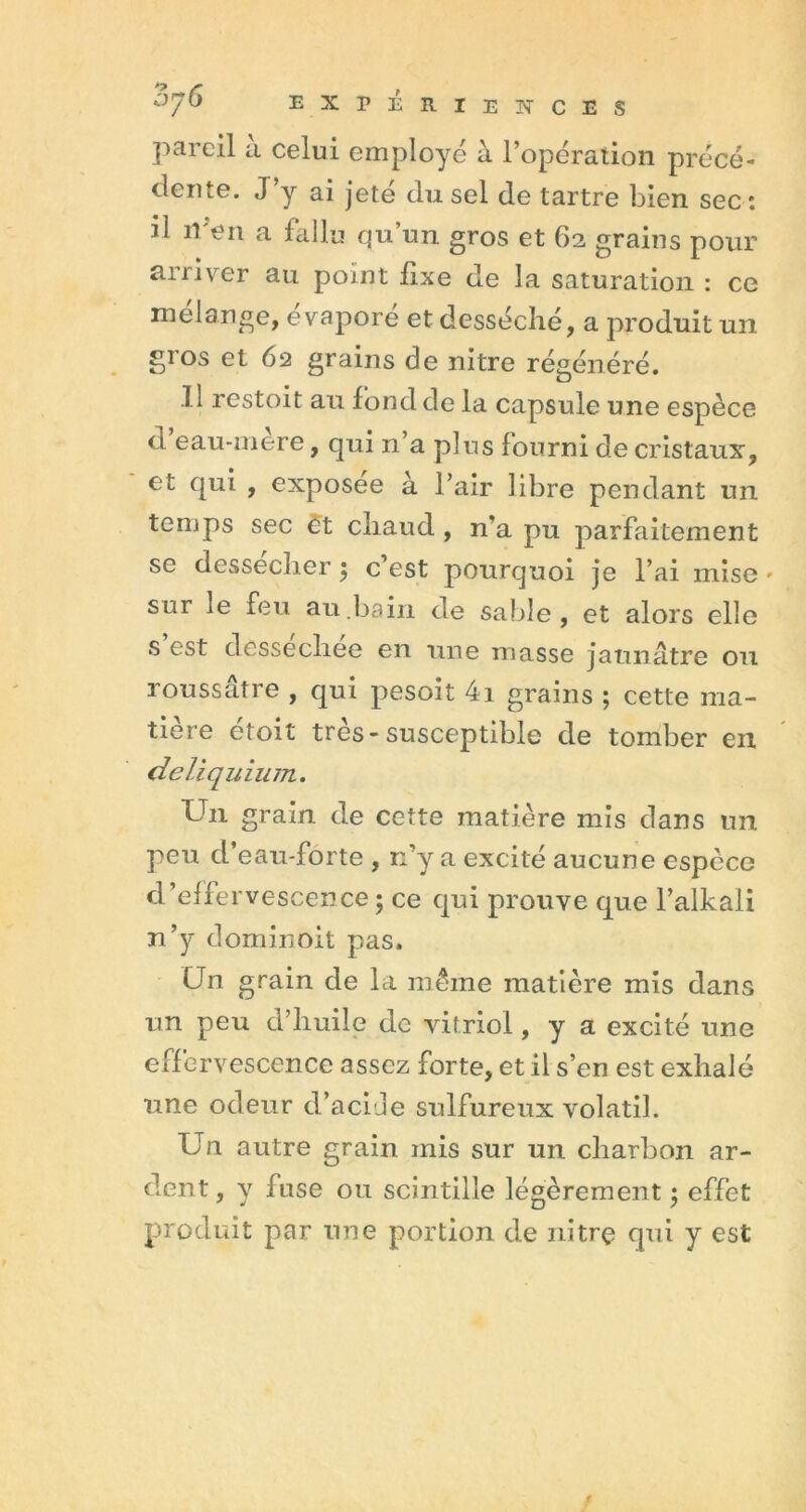 EXPÉRIENCES pareil a celui employé à l’opération précé- dente. J y ai jete du sel de tartre bien sec: il n en a fallu qu’un gros et 62 grains pour arriver au point fixe de la saturation : ce mélange, évaporé et desséché, a produit un S1 os et 62 grains de nitre régénéré. .11 restoit au fond de la capsule une espèce d eau-mere, qui n’a plus fourni de cristaux, et qui , exposee à l’air libre pendant un temps sec ët chaud , n'a pu parfaitement se dessecher ; c est pourquoi je l’ai mise » sur le feu au.bain de sable, et alors elle s est dessech.ee en une masse jaunâtre 011 roussâtre , qui pesoit 4i grains ; cette ma- tière etoit très - susceptible de tomber en deliquium. Un grain de cette matière mis dans un peu cl’eau-forte , n’y a excité aucune espèce d’effervescence; ce qui prouve que l’alkali n’y dominoit pas. Un grain de la même matière mis dans un peu d’huile de vitriol, y a excité une effervescence assez forte, et il s’en est exhalé une odeur d’acide sulfureux volatil. Un autre grain mis sur un charbon ar- dent , y fuse ou scintille légèrement ; effet produit par une portion de nitrç qui y est