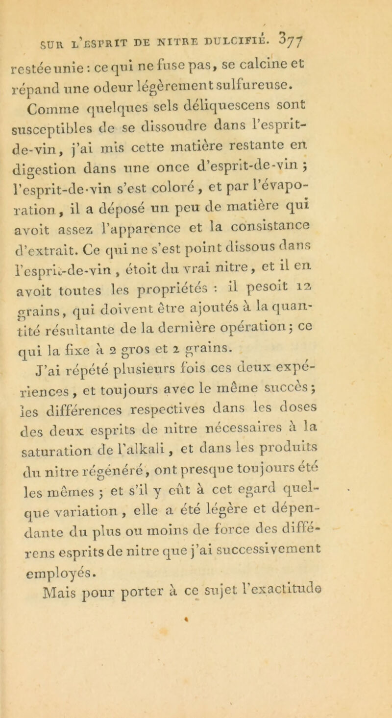 restéeunie * ce (jm ne 1 use pas , se calcine et répand une odeur légèrement sulfureuse. Comme cjuelcjues sels deliquescens sont susceptibles de se dissoudre dans l espi it- de-vin, j’ai mis cette matière restante en. digestion dans une once d’esprit-de-vin ; l’esprit-de-vin s’est colore , et par 1 évapo- ration , il a dépose un peu de matière qui avoit assez l’apparence et. la consistance d’extrait. Ce qui ne s’est point dissous dans l’esprit-de-vin , étoit du vrai nitre, et il en avoit toutes les propriétés : il pesoit îe, grains, qui doivent être ajoutes a la quan- tité résultante de la dernière opération; ce qui la fixe à 2 gros et i grains. J’ai répété plusieurs fois ces deux expé- riences , et toujours avec le même succès; les différences respectives dans les doses des deux esprits de nitre nécessaires à la saturation de 1 allcali , et dans les pioduits du nitre régénéré, ont presque toujours été les mêmes ; et s’il y eût à cet egard quel- que variation , elle a été légère et dépen- dante du plus ou moins de force des diffé- rons esprits de nitre que j’ai successivement employés. Mais pour porter a ce sujet 1 exactitude