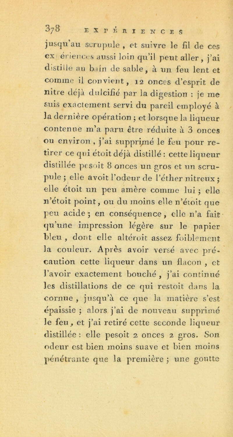 jusqu au scrupule , et suivre le fil de ces ex ériences aussi loin qu’il peut aller, j’ai distiilé au bain de sable, à un feu lent et comme il convient, 12 onces d’esprit de nitre déjà dulcifié par la digestion : je me suis exactement servi du pareil employé à la dernière opération ; et lorsque la liqueur contenue m’a paru être réduite à 3 onces ou environ , j’ai suppri/né le feu pour re- tirer ce qui étoit déjà distillé : cette liqueur distillée pesoit 8 onces un gros et un scru- pule ; elle avoit l’odeur de l’éther nitreux ; elle étoit un peu amère comme lui ; elle n’étoit point, ou du moins elle n’étoit que peu acide; en conséquence, elle n’a fait qu’une impression légère sur le papier bleu , dont elle altéroit assez faiblement la couleur. Ap rès avoir versé avec pré- caution cette liqueur dans un flacon , et l’avoir exactement bouché , j’ai continué les distillations de ce qui restoit dans la cornue , jusqu’à ce que la matière s’est épaissie ; alors j’ai de nouveau supprimé le feu, et j’ai retiré cette seconde liqueur distillée : elle pesoit 2 onces 2 gros. Son odeur est bien moins suave et bien moins pénétrante que la première ; une goutte