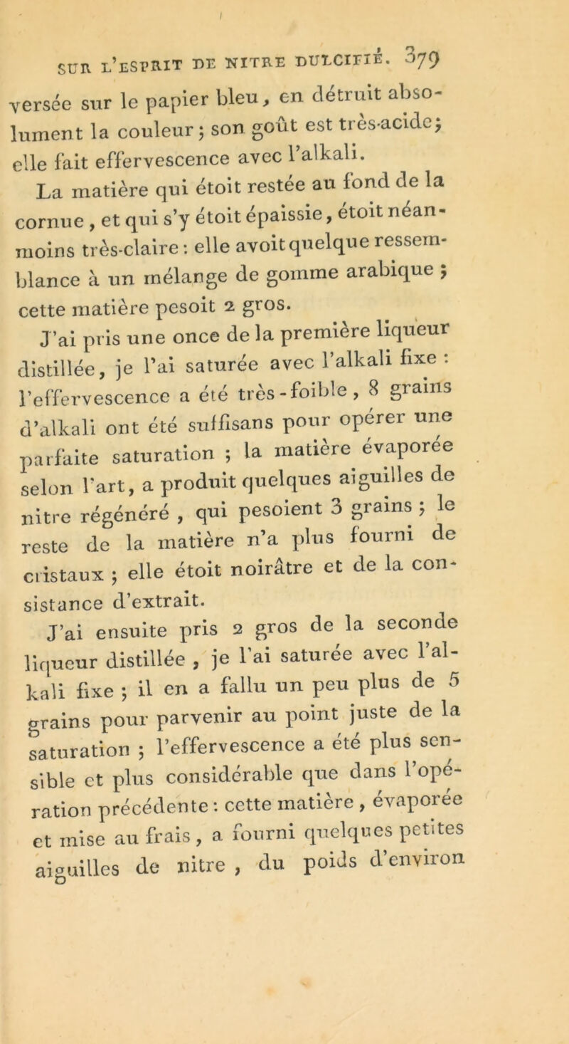 SUR l’esprit de nitre dutxifiè. 379 versée sur le papier bleu, en détruit abso- lument la couleur ; son goût est très-acide, elle fait effervescence avec l’alkali. La matière qui étoit restée au loncl de la cornue , et qui s’y étoit épaissie, etoit néan- moins très-claire: elle avoit quelque ressem- blance à un mélange de gomme arabique ; cette matière pesoit 2 gros. J’ai pris une once de la première liqueur distillée, je l’ai saturée avec l’alkah fixe: l’effervescence a été tres-foible, 8 giains d’alkali ont été suffisans pour opérer une parfaite saturation ; la matière évaporée selon fart, a produit quelques aiguilles de nitre régénéré , qui pesoient 3 grains ; le reste de la matière n’a plus fourni de cristaux 5 elle étoit noirâtre et de la con- sistance d’extrait. J’ai ensuite pris 2 gros de la seconde liqueur distillée , je l’ai saturée avec l’al- kali fixe -, il en a fallu un peu plus de 5 grains pour parvenir au point juste de la saturation ; l’effervescence a été plus sen- sible et plus considérable que dans l’opé- ration précédente : cette matière , évaporée et mise au frais, a fourni quelques petites aiguilles de nitre , du poids d environ