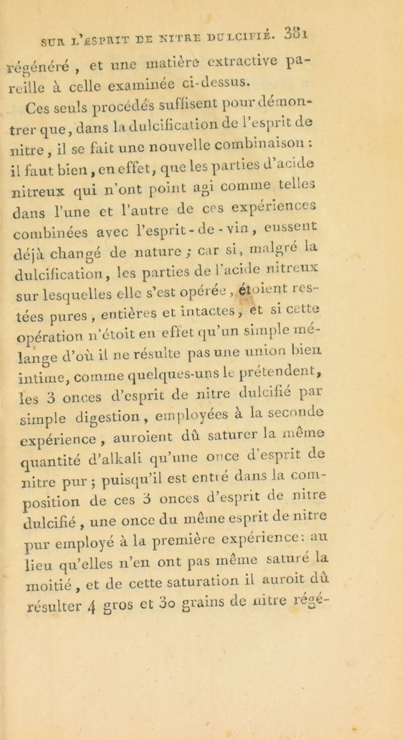 régénéré , et nne matière extractive pa- reille à celle examinée ci-dessus. Ces seuls procédés suffisent pour démon- trer que, dans la dulcification de l’esprit de nitre , il se fait une nouvelle combinaison : il faut bien, en effet, que les parties d’acide nitreux qui n’ont point agi comme telles dans l’une et l’autre de ces expériences combinées avec l’esprit-de-vin, eussent déjà changé de nature; car si, malgré la dulcification, les parties de l’acide nitreux sur lesquelles elle s’est opérée , étoient res- tées pures , entières et intactes, et si cette opération n’étoit en effet qu’un simple mé- lange d’où il ne résulte pas une union bien intime, comme quelques-uns le prétendent, les 3 onces d’esprit de nitre dulcifié par simple digestion, employées à la seconde expérience , auroient dû saturer la même quantité d’alkali qu’une once d’esprit de nitre pur ; puisqu’il est entvé dans la com- position de ces 3 onces d’esprit de nitre dulcifié , une once du même esprit de nitre pur employé à la première expérience: au lieu quelles n’en ont pas même saturé la moitié, et de cette saturation il auroit dû résulter 4 gros et 00 grains de nitre régé-