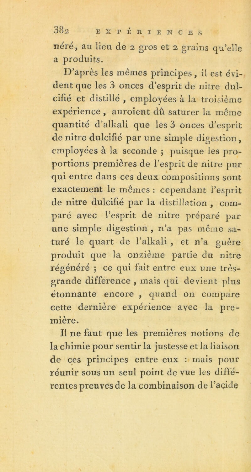 néré, au lieu de 2 gros et 2 grains qu’elle a produits. D’après les mêmes principes, il est évi- dent que les 3 onces d’esprit de nitre dul- cifié et distillé , employées à la troisième expérience , auroient dû saturer la même quantité d’alkali que les 3 onces d’esprit de nitre dulcifié par une simple digestion, employées à la seconde ; puisque les pro- portions premières de l’esprit de nitre pur qui entre dans ces deux compositions sont exactement le mêmes : cependant l’esprit de nitre dulcifié par la distillation , com- paré avec l’esprit de nitre préparé par une simple digestion , n’a pas même sa- turé le quart de l’alkali , et n’a guère produit que la onzième partie du nitre régénéré 5 ce qui fait entre eux une très- grande différence , mais qui devient plus étonnante encore , quand on compare cette dernière expérience avec la pre- mière. Il ne faut que les premières notions de la chimie pour sentir la justesse et la liaison de ces principes entre eux : mais pour réunir sous un seul point de vue les diffé- rentes preuves de la combinaison de l’acide