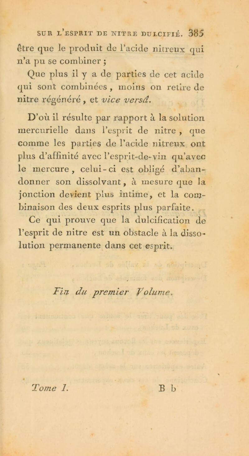 être que le produit de l’acide nitreux qui n’a pu se combiner ; Que plus il y a de parties de cet acide qui sont combinées , moins on retire de nitre régénéré , et vice versâ. D’ où il résulte par rapport à la solution mercurielle dans l’esprit de nitre , que comme les parties de l’acide nitreux ont plus d’affinité avec l’esprit-de-vin qu’avec le mercure, celui-ci est obligé d’aban- donner son dissolvant, à mesure que la jonction devient plus intime, et la com- binaison des deux esprits plus parfaite. Ce qui prouve que la dulcification de l’esprit de nitre est un obstacle à la disso- lution permanente dans cet esprit. Fin du premier Volume. B b Tome 1.