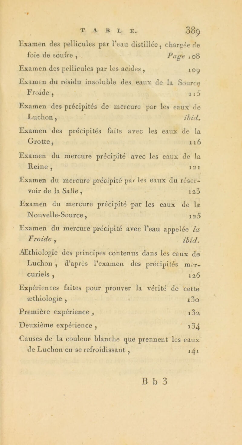 Examen des pellicules par l’eau distillée, chargée de foie de soufre , Page 108 Examen des pellicules par les acides , 100 Exami n du résidu insoluble des eaux de la Source Froide, n5 Examen des précipités de mercure par les eaux de Luchon, ibid. Examen des précipités faits avec les eaux de la Grotte, 116 Examen du mercure précipité avec les eaux de la Reine , 121 Examen du mercure précipité par les eaux du réser- voir de la Salle, 128 Examen du mercure précipité par les eaux de la Nouvelle-Source, 125 Examen du mercure précipité avec l’eau appelée la Froide, Ibid. AEthiologie des principes contenus dans les eaux de Luchon , d'après i’exainen des précipités mer- curiels , 126 Expériences faites pour prouver la vérité de cette æthiologie , i3o Première expérience , i3a Deuxième expérience , i34 Causes de la couleur blanche que prennent les eaux de Luchon en se refroidissant, B b 3