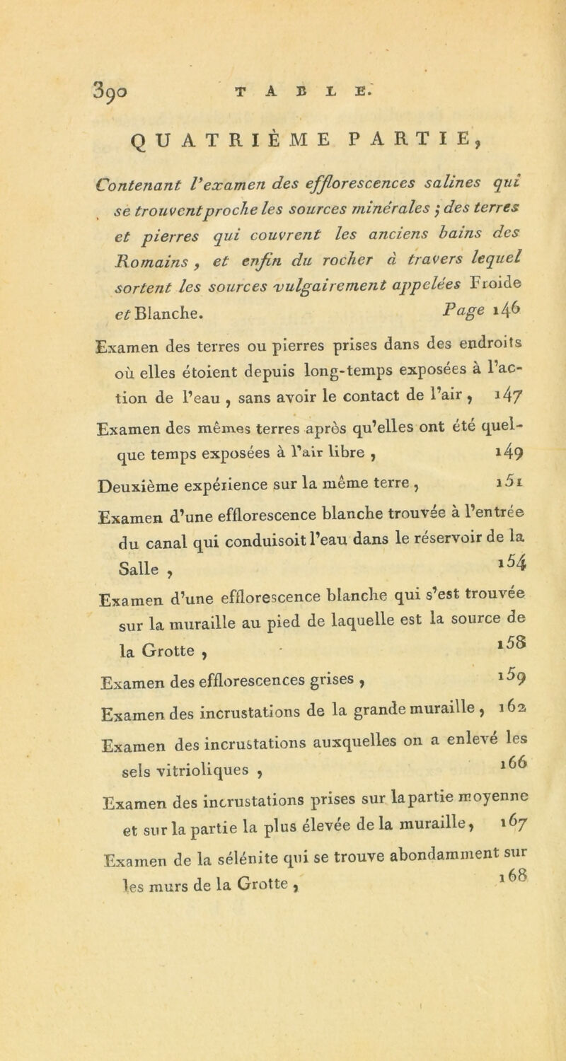 QUATRIÈME PARTIE, Contenant l’examen des efflorescences salines qui se trouvent proche les sources minérales ; des terres et pierres qui couvrent les anciens bains des Romains , et enfin du rocher à travers lequel sortent les sources vulgairement appelées Froide et Blanche. Page *46 Examen des terres ou pierres prises dans des endroits où elles étoient depuis long-temps exposées à l’ac- tion de l’eau , sans avoir le contact de l’air , J4/ Examen des mêmes terres après qu’elles ont été quel- que temps exposées à l’air libre , *49 Deuxième expérience sur la même terre , i5i Examen d’une efflorescence blanche trouvée à l’entrée du canal qui conduisoit l’eau dans le réservoir de la Salle , l54 Examen d’une efflorescence blanche qui s’est trouvée sur la muraille au pied de laquelle est la source de la Grotte , l5S Examen des efflorescences grises i5q Examen des incrustations de la grande muraille , 162, Examen des incrustations auxquelles on a enlevé les sels vitrioliques , Examen des incrustations prises sur la partie moyenne et sur la partie la plus élevée de la muraille, 167 Examen de la sélénite qui se trouve abondamment sur les murs de la Grotte , 68 !