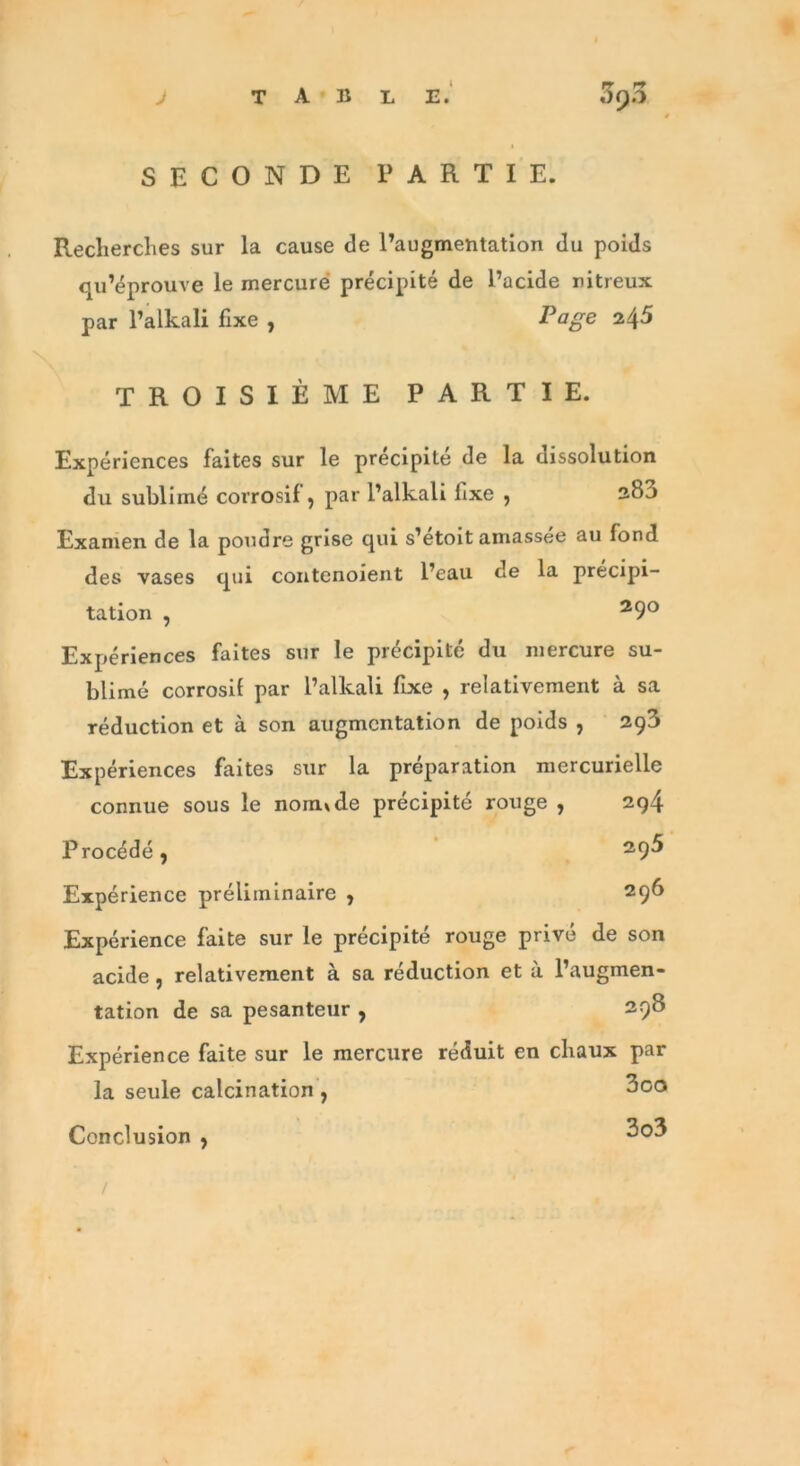 SECONDE PARTIE. Recherches sur la cause de l’augmentation du poids qu’éprouve le mercure précipité de l’acide nitreux par l’alkali fixe , Page 245 TROISIÈME PARTIE. Expériences faites sur le précipité de la dissolution du sublimé corrosif , par l’alkali fixe ; 280 Examen de la poudre grise qui s’étoit amassée au fond des vases qui contenoient l’eau de la précipi- tation , 29° Expériences faites sur le précipité du mercure su- blimé corrosif par l’alkali fixe , relativement à sa réduction et à son augmentation de poids , 293 Expériences faites sur la préparation mercurielle connue sous le normde précipité rouge , 294 Procédé, Expérience préliminaire , 296 Expérience faite sur le précipité rouge privé de son acide , relativement à sa réduction et à l’augmen- tation de sa pesanteur , 298 Expérience faite sur le mercure réduit en chaux par la seule calcination , Conclusion , 3oo 3o3 /