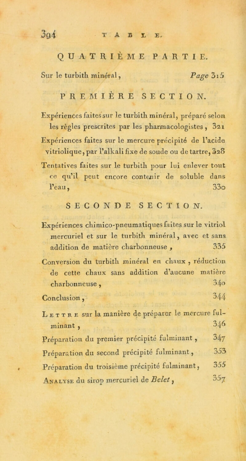 QUATRIÈME PARTIE. Sur le turbith minéral, Page 3i5 PREMIÈRE SECTION. Expériences faites sur le turbith minéral, préparé selon les règles prescrites par les pharmacologistes , 3a i Expériences faites sur le mercure précipité de l’acide vitriolique, par l’alkalifixe de soude ou de tartre, 328 Tentatives faites sur le turbith pour lui enlever tout ce qu’il peut encore contenir de soluble dans l’eau, 33o SECONDE SECTION. Expériences chimico-pneumatiques faites sur le vitriol mercuriel et sur le turbith minéral, avec et sans addition de matière charbonneuse , 335 Conversion du turbith minéral en chaux , réduction de cette chaux sans addition d’aucune matière charbonneuse, 34o Conclusion, ^44 Lettre sur la manière de préparer le mercure ful- minant , 345 Préparation du premier précipité fulminant , 347 Préparation du second précipité fulminant, 353 Préparation du troisième précipité fulminant, 355 Analyse du sirop mercuriel de Belet, 7