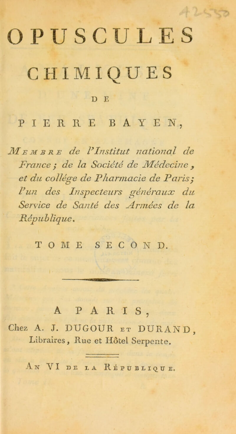 OPUSCULES CHIMIQUES D E PIERRE BAYE K, M e m b re de ly Institut national de France y de la Société de Médecine , et du collège de Pharmacie de Paris $ Vun des Inspecteurs généraux du Service de Santé des Armées de la République. TOME SECOND. A PARIS, Chez A. J. DUGOUR et DURAND, Libraires, Rue et Hôtel Serpente. An YI de la République.