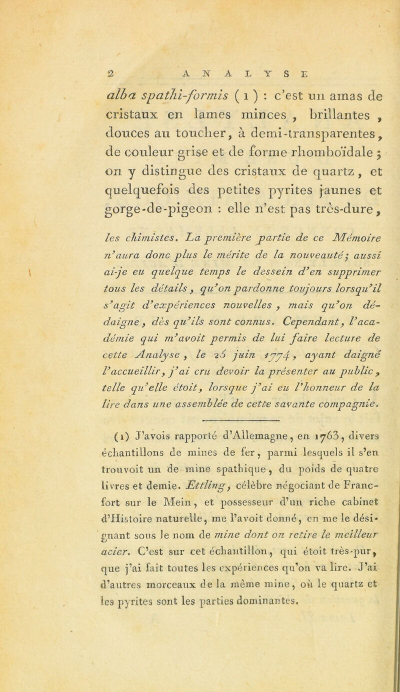 alba spathi-for rnis ( i ) : c’est un amas de cristaux en lames minces , brillantes , douces au toucher, à demi-transparentes, de couleur grise et de forme rliomboïdale ; on y distingue des cristaux de quartz , et quelquefois des petites pyrites [aunes et gorge-de-pigeon : elle n’est pas très-dure, les chimistes. La première partie de ce Mémoire n’aura donc plus le mérite de la nouveauté ; aussi ai-je eu quelque temps le dessein d’en supprimer tous les détails > qu’on pardonne toujours lorsqu’il s’agit d’expériences nouvelles , mais qu’on dé- daigne, dès qu’ils sont connus. Cependant> l’aca- démie qui m’a voit permis de lui faire lecture de cette Analyse y le -i.6 juin ayant daigné l’accueillir y j’ai cru devoir la présenter au public, telle qu’elle étoit, lorsque j’ai eu l’honneur de la lire dans une assemblée de cette savante compagnie. (1) J’avois rapporté d’Allemagne, en 1763, divers échantillons de mines de fer, parmi lesquels il s’en trouvoit un de mine spathique, du poids de quatre livres et demie. Ettling, célèbre négociant de Franc- fort sur le Mein, et possesseur d’un riche cabinet d’IIisloire naturelle, me l’avoit donné, en me le dési- gnant sons le nom de mine dont on retire le meilleur acier. C’est sur cet échantillon, qui étoit très-pur, que j’ai fait toutes les expériences qu’on va lire. J’ai d’autres morceaux de la même mine, où le quartz et les pyrites sont les parties dominantes.