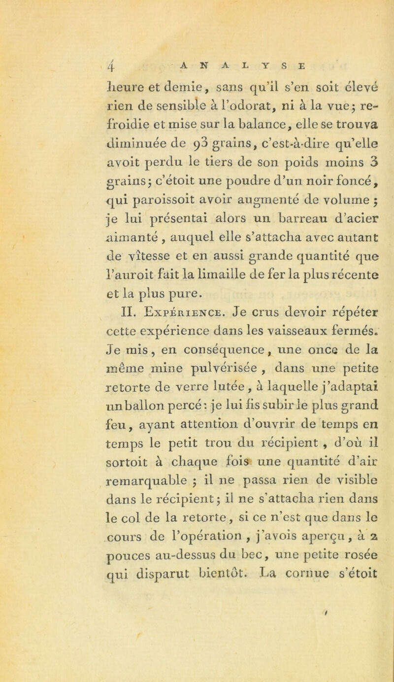 / Iieure et demie, sans qu’il s’en soit élevé rien de sensible à l’odorat, ni à la vue; re- froidie et mise sur la balance, elle se trouva diminuée de 90 grains, c’est-à-dire qu’elle avoit perdu le tiers de son poids moins 3 grains; c’étoit une poudre d’un noir foncé, qui paroissoit avoir augmenté de volume ; je lui présentai alors un barreau d’acier aimanté , auquel elle s’attacha avec autant de vitesse et en aussi grande quantité que l’auroit fait la limaille de fer la plus récente et la plus pure. II. Expérience. Je crus devoir répéter cette expérience dans les vaisseaux fermés. Je mis, en conséquence, une once de la même mine pulvérisée , dans une petite retorte de verre lutée , à laquelle j’adaptai un ballon percé: je lui lis subir le plus grand feu, ayant attention d’ouvrir de temps en temps le petit trou du récipient , d’où il sortoit à chaque fois une quantité d’air remarquable ; il ne passa rien de visible dans le récipient; il ne s’attacha rien dans le col de la retorte, si ce n’est que dans le cours de l’opération , j’avois aperçu, à 2, pouces au-dessus du bec, une petite rosée qui disparut bientôt. La cornue s’étoit 1