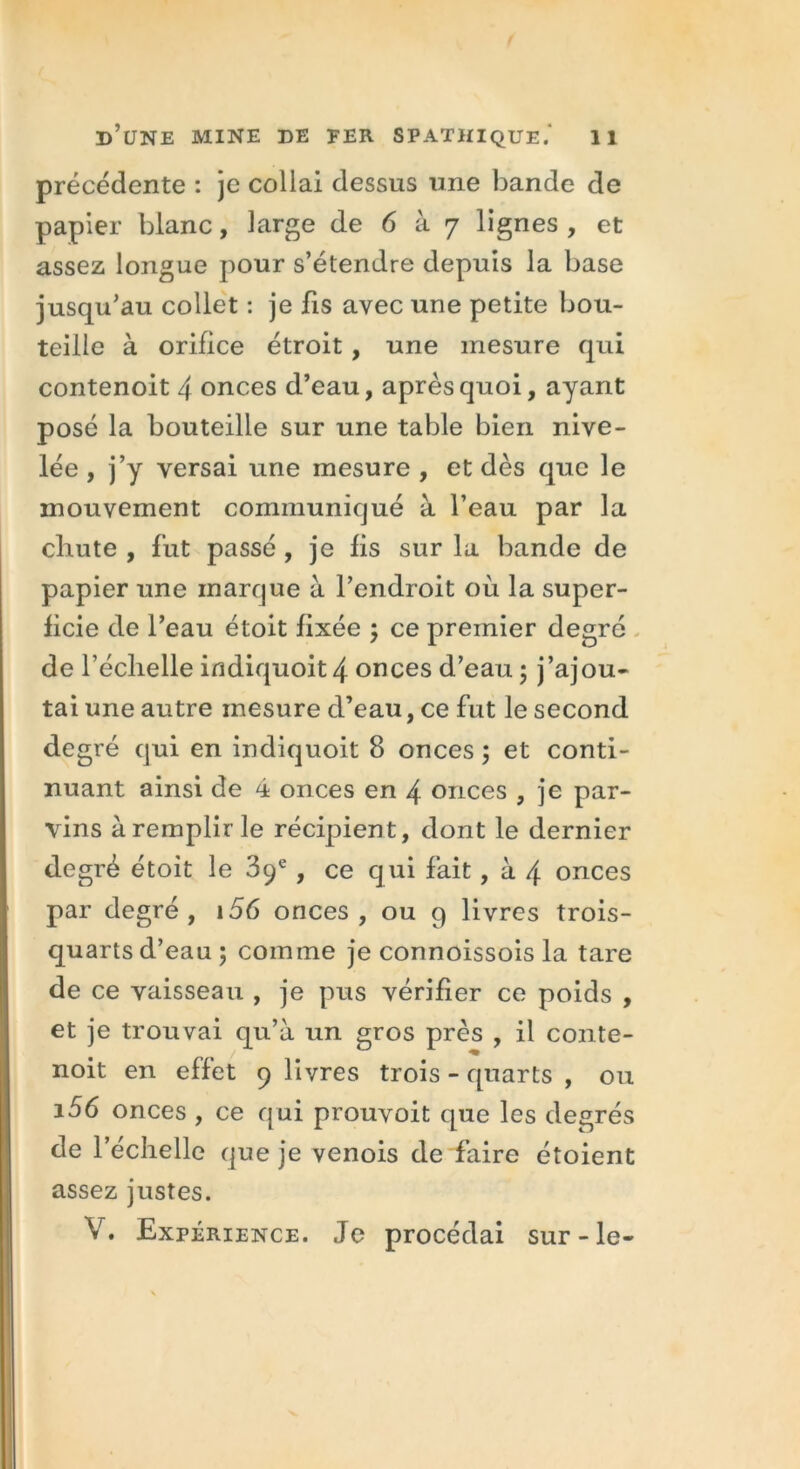 précédente : je collai dessus une bande de papier blanc, large de 6 à 7 lignes , et assez longue pour s’étendre depuis la base jusqu’au collet : je fis avec une petite bou- teille à orifice étroit , une mesure qui contenoit 4 onces d’eau, après quoi, ayant posé la bouteille sur une table bien nive- lée , j’y versai une mesure , et dès que le mouvement communiqué à l’eau par la cliute , fut passé , je fis sur la bande de papier une marque à l’endroit où la super- ficie de l’eau étoit fixée ; ce premier degré de l’échelle indiquoit4 onces d’eau - j’ajou- tai une autre mesure d’eau, ce fut le second degré qui en indiquoit 8 onces ; et conti- nuant ainsi de 4 onces en 4 onces , je par- vins à remplir le récipient, dont le dernier degré étoit le 39e, ce qui fait, à 4 onces par degré, i56 onces, ou g livres trois- quarts d’eau 5 comme je connoissois la tare de ce vaisseau , je pus vérifier ce poids , et je trouvai qu’à un gros près , il conte- noit en effet 9 livres trois - quarts , ou i56 onces , ce qui prouvoit que les degrés de l’échelle que je venois de faire étoient assez justes. V. Expérience. Je procédai sur-le-