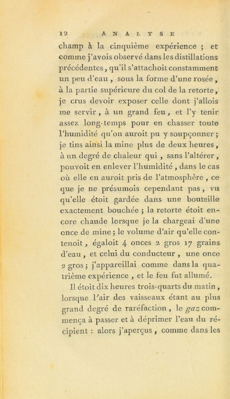 cliamp à la cinquième expérience ; et comme j’avois observé dans les distillations précédentes, qu’il s’attachoit constamment un peu d’eau , sous la forme d’une rosée , à la partie supérieure du col de la retorte, je crus devoir exposer celle dont j’allois me servir , à un grand feu , et l’y tenir assez long-temps pour en chasser toute l’humidité qu’on auroit pu y soupçonner; je tins ainsi la mine plus de deux heures , à un degré de chaleur qui , sans l’altérer , pouvoit en enlever l’humidité , dans le cas où elle en auroit pris de l’atmosphère , ce que je ne présumois cependant pas , vu qu’elle étoit gardée dans une bouteille exactement bouchée ; la retorte étoit en- core chaude lorsque je la chargeai d’une once de mine ; le volume d’air qu’elle con- tenoit j égaloit 4 onces 2 gros 17 grains d’eau , et celui du conducteur , une once 2 gros ; j’appareillai comme dans la qua- trième expérience , et le feu fut allumé. Il étoit dix heures trois-quarts du matin , lorsque hair des vaisseaux étant au plus grand degré de raréfaction, le gaz com- mença à passer et à déprimer l’eau du ré- cipient : alors j’aperçus , comme dans les 1