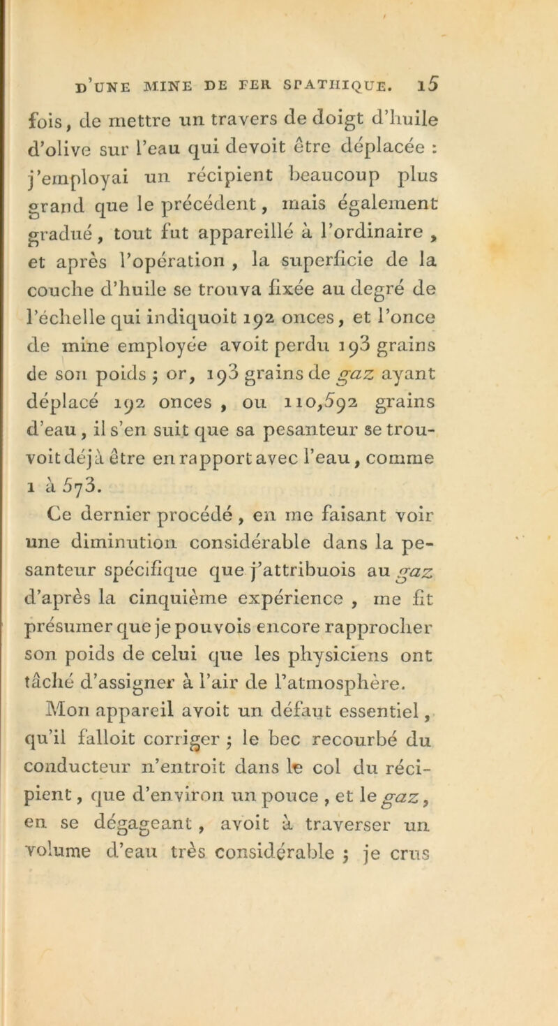 fois, de mettre un travers de doigt d’huile d’olive sur l’eau qui devoit être déplacée : j’employai un récipient beaucoup plus grand que le précédent, mais également gradué, tout fut appareillé à l’ordinaire , et après l’opération , la superficie de la couche d’huile se trouva fixée au degré de l’échelle qui indiquoit 192 onces, et l’once de mine employée avoit perdu 193 grains de sou poids ; or, 193 grains de gaz ayant déplacé 192 onces , ou 110,592 grains d’eau , il s’en suit que sa pesanteur se trou- voit déjà être en rapport avec l’eau, comme 1 à 5<]3. Ce dernier procédé , en me faisant voir une diminution considérable dans la pe- santeur spécifique que j’attribuois au gaz d’après la cinquième expérience , ine fit présumer que je pouvois encore rapprocher son poids de celui que les physiciens ont tâché d’assigner à l’air de l’atmosphère. Mon appareil avoit un défaut essentiel, qu’il falloit corriger ; le bec recourbé du conducteur n’entroit dans le col du réci- pient , que d’environ un pouce , et le gaz, en se dégageant , avoit à traverser un volume d’eau très considérable ; je crus