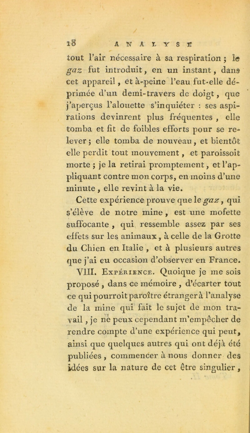 A N À E Y S E î8 tout l’air nécessaire à sa respiration ; îe fut introduit, en un instant, dans cet appareil, et à-peine l’eau fut-elle dé- primée d’un demi-travers de doigt, que j’aperçus l’alouette s’inquiéter : ses aspi- rations devinrent plus fréquentes , elle tomba et lit de foibles efforts pour se re- lever ; elle tomba de nouveau, et bientôt elle perdit tout mouvement, et paroissoit morte ; je la retirai promptement, et l’ap- pliquant contre mon corps, en moins d’une minute , elle revint à la vie. Cette expérience prouve que le gaz > qui s’élève de notre mine , est une mofette suffocante , qui ressemble assez par ses effets sur les animaux, à celle de la Grotte du Chien en Italie , et à plusieurs autres que j’ai eu occasion d’observer en France. VIII. Expérience. Quoique je me sois proposé , dans ce mémoire , d’écarter tout ce quipourroitparoître étranger à l’analyse de la mine qui fait le sujet de mon tra- vail , je ne peux cependant m’empêcher de rendre compte d’une expérience qui peut, ainsi que quelques autres qui ont déjà été publiées , commencer à nous donner des idées sur la nature de cet être singulier,