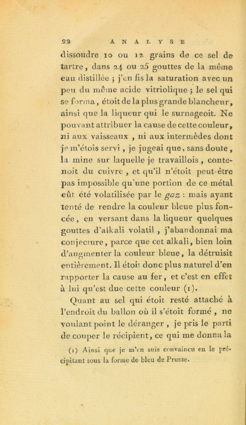 dissoudre 10 ou 12, grains de ce sel de tartre, dans 24 ou 25 gouttes de la même eau distillée j j’en fis la saturation avec un peu du même acide vitriolique ; le sel qui se forma, étoit de la plus grande blancheur, ainsi que la liqueur qui le surnageoit. Ne pouvant attribuer la cause de cette couleur, ni aux vaisseaux , ni aux intermèdes dont je m’étois servi , je jugeai que, sans doute , la mine sur laquelle je travaillois , conte- noit du cuivre , et qu’il n’étoit peut-être pas impossible qu’une portion de ce métal eut été volatilisée par le gaz : mais ayant tenté de rendre la couleur bleue pius fon- cée , en versant dans la liqueur quelques gouttes d’alkali volatil , j’abandonnai ma conjecrure, parce que cet alkali, bien loin d’augmenter la couleur bleue, la détruisit entièrement. Il étoi'. donc plus naturel d’en rapporter la cause au fer, et c’est en effet à lui qu’est due cette couleur (1). Quant au sel qui étoit resté attaché à l’endroit du ballon où il s’étoit formé , ne voulant point le déranger , je pris le parti de couper le récipient, ce qui me donna la (1) Ainsi que je m’rn suis convaincu eu le pré- cipitant sous la forme de bleu de Prusse.