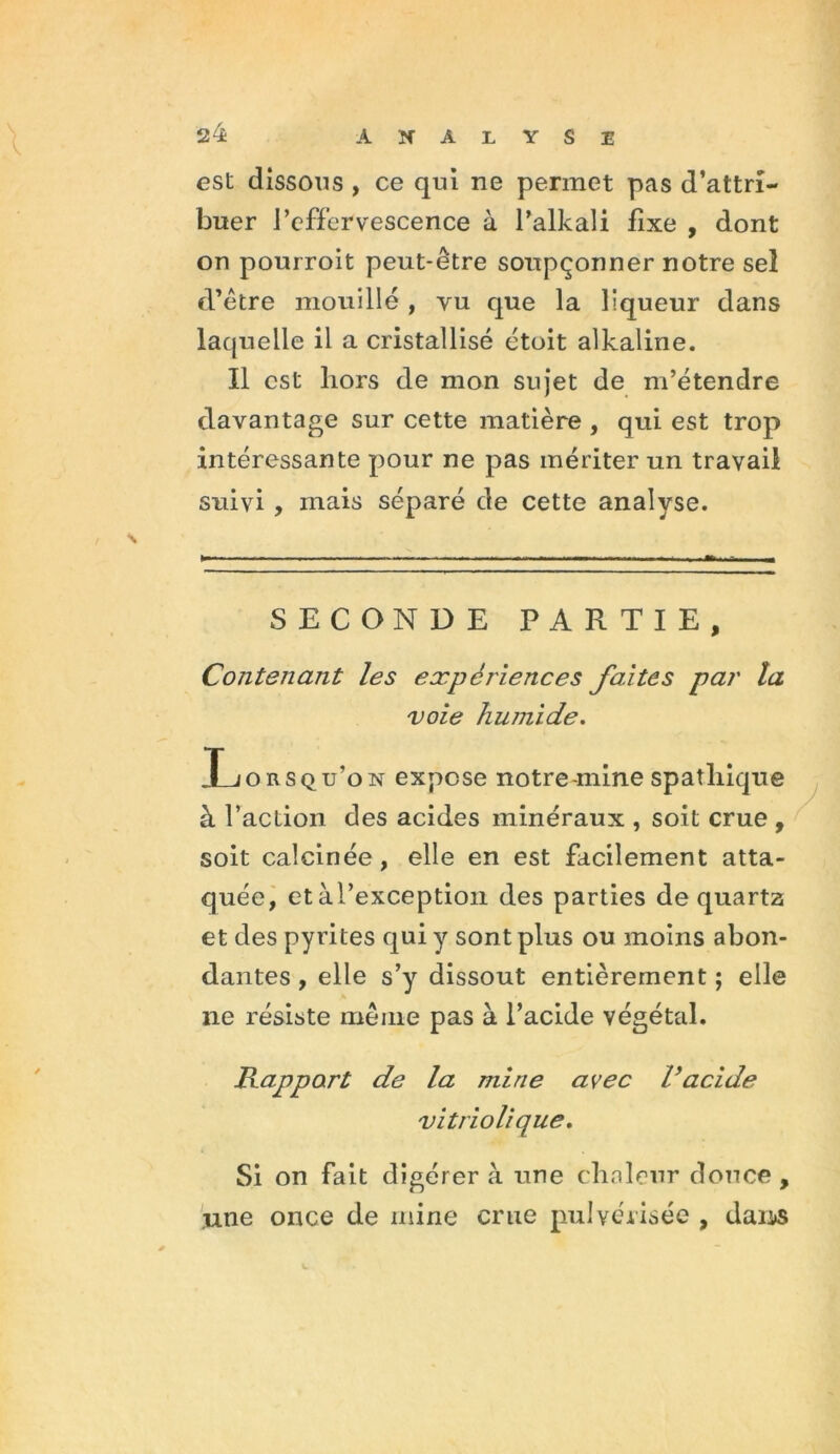 est dissous , ce qui ne permet pas d’attri- buer l’effervescence à l’alkali fixe , dont on pourroit peut-être soupçonner notre sel d’être mouillé , vu que la liqueur dans laquelle il a cristallisé ctoit alkaline. Il est liors de mon sujet de m’étendre davantage sur cette matière , qui est trop intéressante pour ne pas mériter un travail suivi , mais séparé de cette analyse. SECONDE PARTIE, Contenant les expériences faites par la voie humide. Xjorsqu’on expose notre-mine spathique à l’action des acides minéraux , soit crue , soit calcinée , elle en est facilement atta- quée, etàl’exception des parties de quarta et des pyrites qui y sont plus ou moins abon- dantes , elle s’y dissout entièrement ; elle ne résiste même pas à l’acide végétal. Rapport de la mine avec Vacide vitriolique. Si on fait digérera une clialeur douce, une once de mine crue pulvérisée , dans