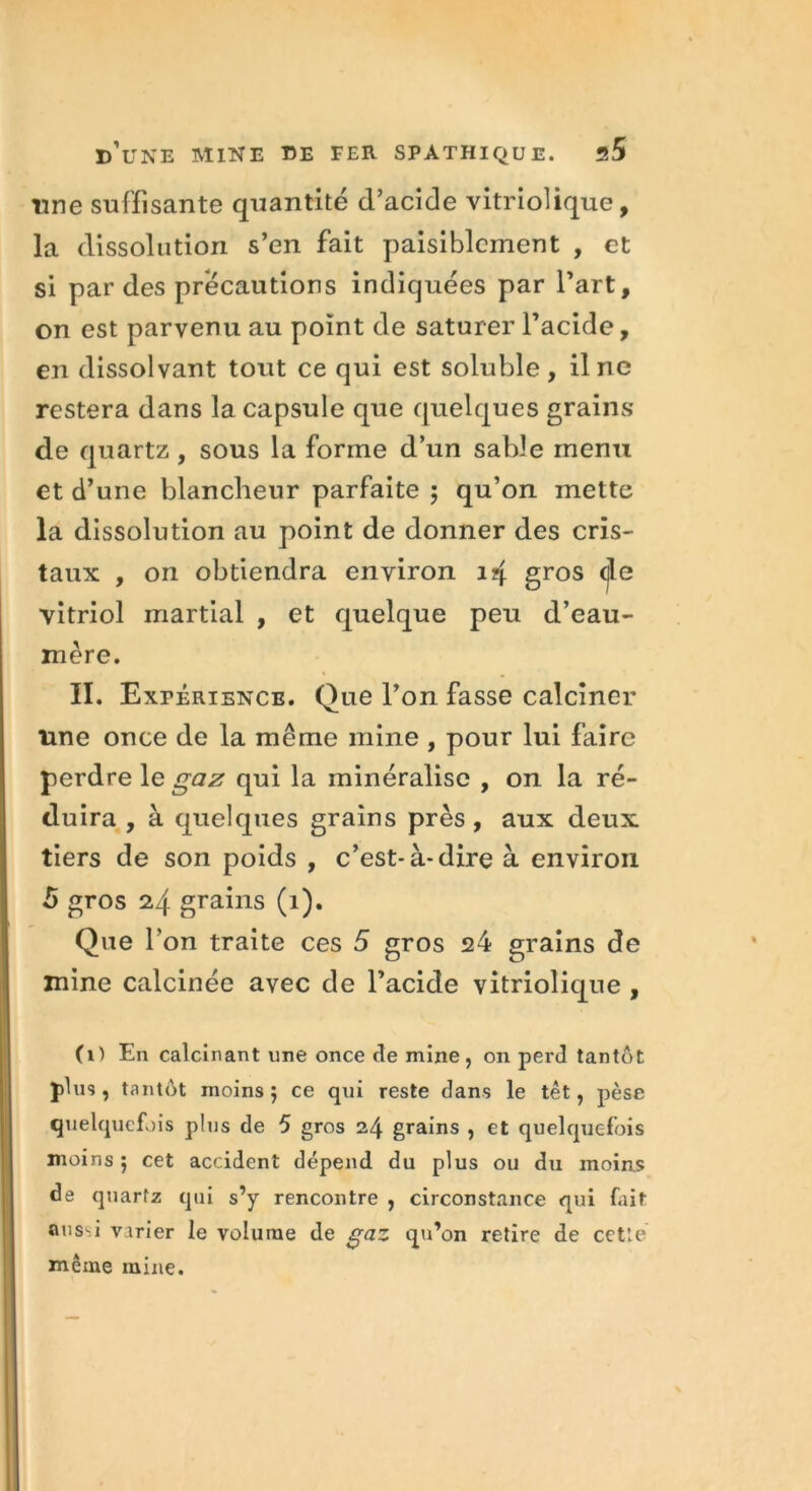 une suffisante quantité d’acide vitriolique, la dissolution s’en fait paisiblement , et si par des précautions indiquées par l’art, on est parvenu au point de saturer l’acide, en dissolvant tout ce qui est soluble, il ne restera dans la capsule que quelques grains de quartz, sous la forme d’un sable menu et d’une blancheur parfaite ; qu’on mette la dissolution au point de donner des cris- taux , on obtiendra environ 14 gros (jle vitriol martial , et quelque peu d’eau- mère. II. Expérience. Que l’on fasse calciner une once de la même mine , pour lui faire perdre le gaz qui la minéralisé , on la ré- duira , à quelques grains près, aux deux tiers de son poids , c’est-à-dire à environ 5 gros 24 grains (1). Que l'on traite ces 5 gros 24 grains de mine calcinée avec de l’acide vitriolique , (1) En calcinant une once de mine, on perd tantôt plus , tantôt moins 5 ce qui reste dans le têt, pèse quelquefois plus de 5 gros 24 grains , et quelquefois moins ; cet accident dépend du plus ou du moins de quartz qui s’y rencontre , circonstance qui fait ans.i virier le volume de gaz qu’on retire de cetîe même mine.