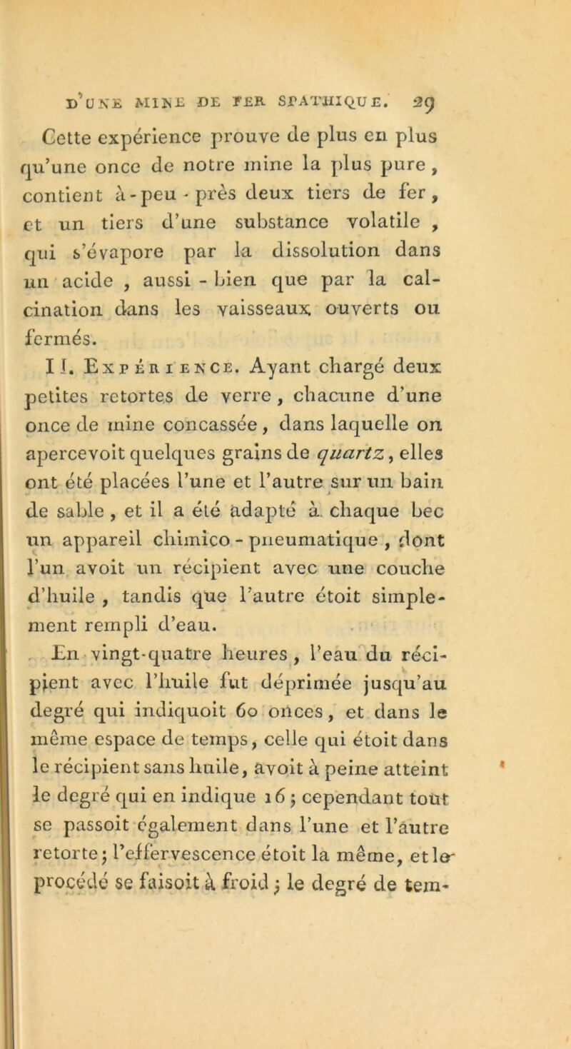 Gette expérience prouve de plus en plus qu’une once de notre mine la plus pure , contient à - peu - près deux tiers de fer, et un tiers d’une substance volatile , qui s’évapore par la dissolution dans un acide , aussi - bien que par la cal- cination dans les vaisseaux, ouverts ou fermés. II. Expérience. Ayant chargé deux petites retortes de verre , chacune d'une once de mine concassée , dans laquelle on apercevoit quelques grains de quartz, elles ont été placées l’une et l’autre sur un bain de sable , et il a été adapté à chaque bec un appareil chimico - pneumatique , dont l’un a voit un récipient avec une couche d’huile , tandis que l’autre étoit simple- ment rempli d’eau. . • En vingt-quatre heures, l’eau du réci- pient avec l’huile fut déprimée jusqu’au degré qui indiquoit 60 onces, et dans le même espace de temps, celle qui étoit dans le récipient sans huile, avoit à peine atteint le degré qui en indique 16 ; cependant tout se passoit également dans l’une et l’autre retorte; l’effervescence étoit la même, etltr procédé se faisait à froid j le degré de tein-