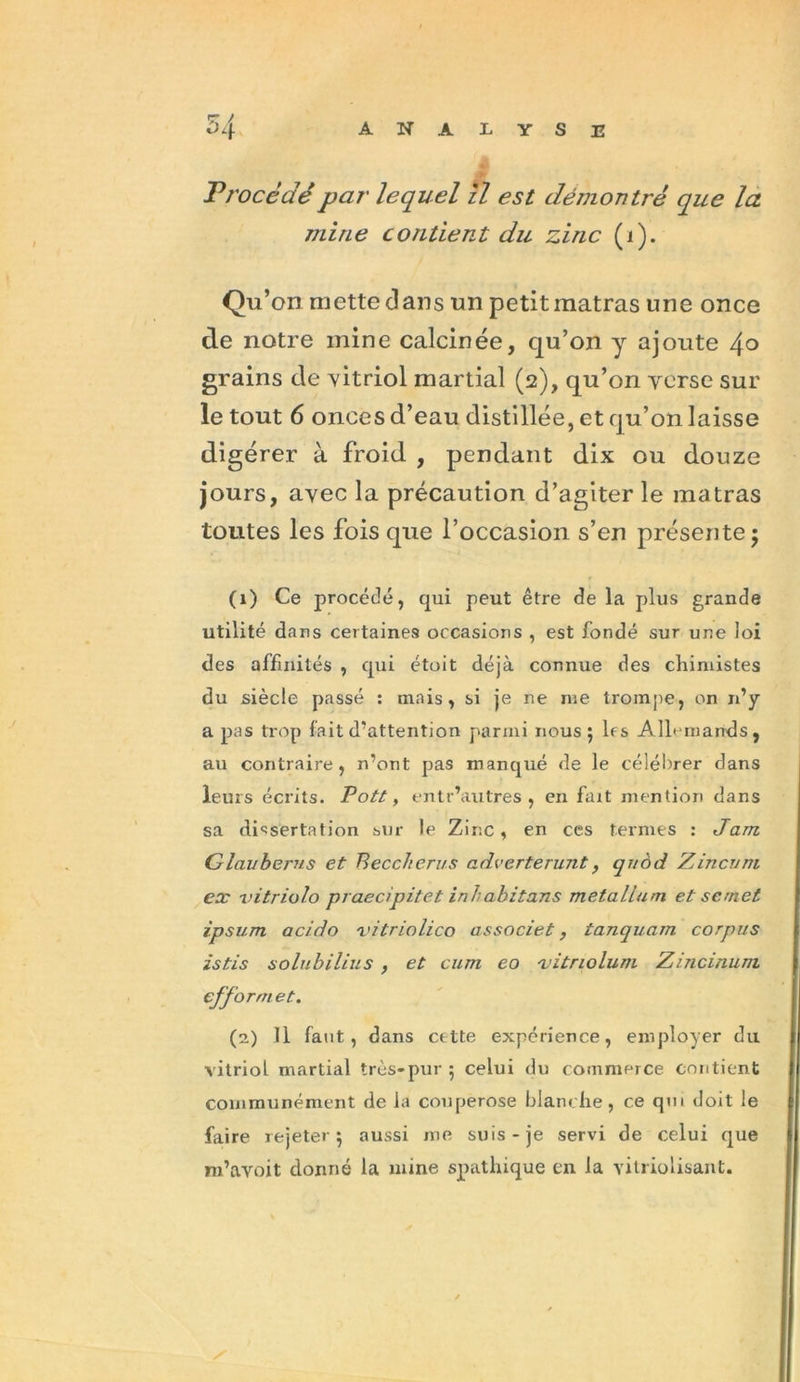 Procédé par lequel il est démontré que la mine contient du zinc (i). Qu’on mette dans un petit matras une once de notre mine calcinée, qu’on y ajoute 4° grains de vitriol martial (2), qu’on verse sur le tout 6 onces d’eau distillée, et qu’on laisse digérer à froid , pendant dix ou douze jours, avec la précaution d’agiter le matras toutes les fois que l’occasion s’en présente; (1) Ce procédé, qui peut être de la plus grande utilité dans certaines occasions , est fondé sur une loi des affinités , qui étoit déjà connue des chimistes du siècle passé : mais, si je ne me trompe, on n’y a pas trop fait d’attention parmi nous ; 1rs Allemands, au contraire, n’ont pas manqué de le célébrer dans leurs écrits. Pott, entr’autres , en fait mention dans sa dissertation sur le Zinc, en ces termes : Jam Glavbems et Beccherus adverterunt, quôd Zincuni ex vitriolo praecipitet inh abitans metalium. et scmet ipsum acido vitriolico associet, tanquam corpus istis solubilius , et cum eo -vitriolum Zmcinum efformet. (2) 11 faut, dans cette expérience, employer du vitriol, martial très-pur ; celui du commerce contient communément de la couperose blanche, ce qui doit le faire rejeter; aussi me suis-je servi de celui que m’avoit donné la mine spathique en la vilriolisant.