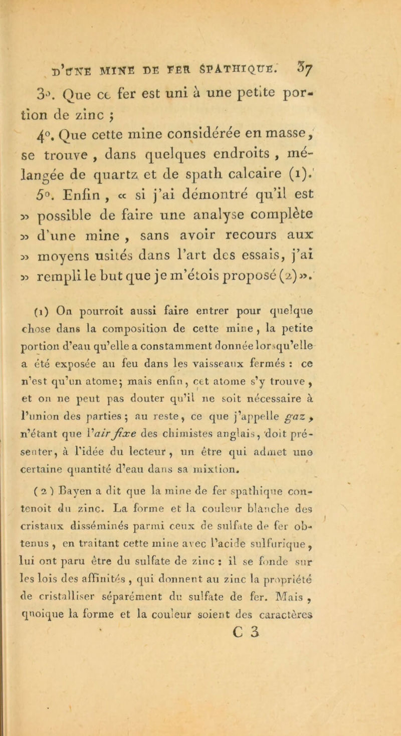 3°. Que ce fer est uni à une petite por- tion de zinc $ 4°. Que cette mine considérée en masse, se trouve , dans quelques endroits , mé- langée de quartz et de spath calcaire (1). 5°. Enfin , « si j’ai démontré qu’il est 5) possible de faire une analyse complète >5 d’une mine , sans avoir recours aux w moyens usités dans l’art des essais, j’ai 33 rempli le but que je m’étois proposé (2) 3>. (1) On pourroit aussi faire entrer pour quelque chose dans la composition de cette mine , la petite portion d’eau qu’elle a constamment donnée lor squ’elle a été exposée au feu dans les vaisseaux fermés : ce n’est qu’un atome} mais enfin, cet atome s’y trouve, et on 11e peut pas douter qu’il ne soit nécessaire à l’union des parties; au reste, ce que j’appelle gaz , n’étant que V air fixe des chimistes anglais, doit pré- senter, à l’idée du lecteur, un être qui admet uuo » certaine cpiantité d’eau dans sa mixtion. ( 2 ) Bayen a dit que la mine de fer spathique con- tenoit du zinc. La forme et la couleur blanche de9 cristaux disséminés parmi ceux de sulfite de fer ob- tenus , en traitant cette mine avec l’acide sulfurique, lui ont paru être du sulfate de zinc : il se fonde sur les lois des affinités , qui donnent au zinc la propriété de cristalliser séparément du sulfate de fer. Mais , quoique la forme et la couleur soient des caractères