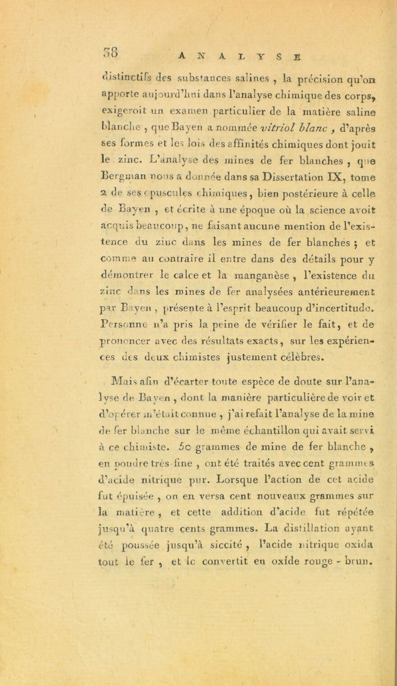 distinctifs des substances salines , la précision qu’on apporte aujourd’hui dans l’analyse chimique des corps* exigeroit un examen particulier de la matière saline blanche , que Bayen a nommée vitriol blanc , d’après ses formes et les lois des affinités chimiques dont jouit le zinc. L’analyse des mines de fer blanches , qie Bergman nous a donnée dans sa Dissertation IX, tome 2 de ses opuscules chimiques, bien postérieure à celle de Ba yen , et écrite à une époque où la science avoit acquis beaucoup, ne faisant aucune mention de l’exis- tence du zinc dans les mines de fer blanches $ et comme an contraire il entre dans des détails pour y démontrer le calce et la manganèse, l’existence du zinc dans les mines de fer analysées antérieurement par B aven , présente à l’esprit beaucoup d’incertitude. Personne n’a pris la peine de vérifier le fait, et de prononcer avec des résultats exacts, sur les expérien- ces des deux chimistes justement célèbres. Mais afin d’écarter toute espèce de doute sur l’ana- lyse do Bayen , dont la manière particulière de voir et d’opérer m’était connue , j’ai refait l’analyse de la mine de fer blanche sur le même échantillon qui avait servi à ce chimiste. 5c grammes de mine de fer blanche , en ooudre très fine , ont été traités avec cent grammes d’acide nitrique pur. Lorsque l’action de cet acide fut épuisée , on en versa cent nouveaux grammes sur la matière , et cette addition d’acide fut répétée jusqu’à quatre cents grammes. La distillation ayant été poussée jusqu’à siccité , l’acide nitrique oxida tout le fer , et le convertit en oxide rouge - brun.