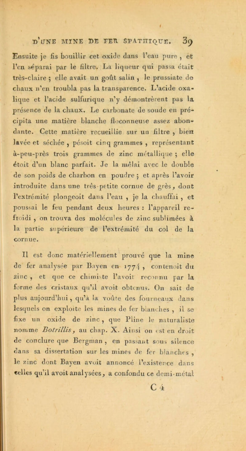 Ensuite je fis bouillir cet oxide dans l’eau pure , et l’en séparai par le filtre- La liqueur qui passa était très-claire ; elle avait un goût salin , le prussiate de cliaux n’en troubla pas la transparence. L’acide oxa- lique et l’acide sulfurique n’y démontrèrent pas la présence de la cliaux. Le carbonate de soude en pré- cipita une matière blanche floconneuse assez abon- dante. Cette matière recueillie sur un filtre , bien lavée et séchée , pésoit cinq grammes , représentant à-peu-près trois grammes de zinc métallique 5 elle étoit d’un blanc parfait. Je la mêlai avec le double de son poids de charbon en poudre 5 et après l’avoir introduite dans une très petite cornue de grès, dont l’extrémité plongeoit dans l’eau , je la chauffai , et poussai le feu pendant deux heures : l’appareil re- froidi , on trouva des molécules de zinc sublimées à la partie supérieure de l’extrémité du col de la cornue. Il est donc matériellement prouvé que la mine de fer analysée par Bayen en 177 J y contenoit du zinc , et que ce chimiste l’avoit reconnu par la forme des cristaux qu’il avoit obtenus. On sait de plus aujourd’hui, qu’à la voû'e des fourneaux dans lesquels on exploite les mines de fer blanches , il se fixe un oxide de zinc, que Pline le naturaliste nomme Botrillis, au chap. X. Ainsi on est en droit de conclure que Bergman , en passant sous silence dans sa dissertation sur les mines de fer blanches , le zinc dont Bayen avoit annoncé l’existence dans celles qu'il avoit analysées, a confondu ce demi-métal