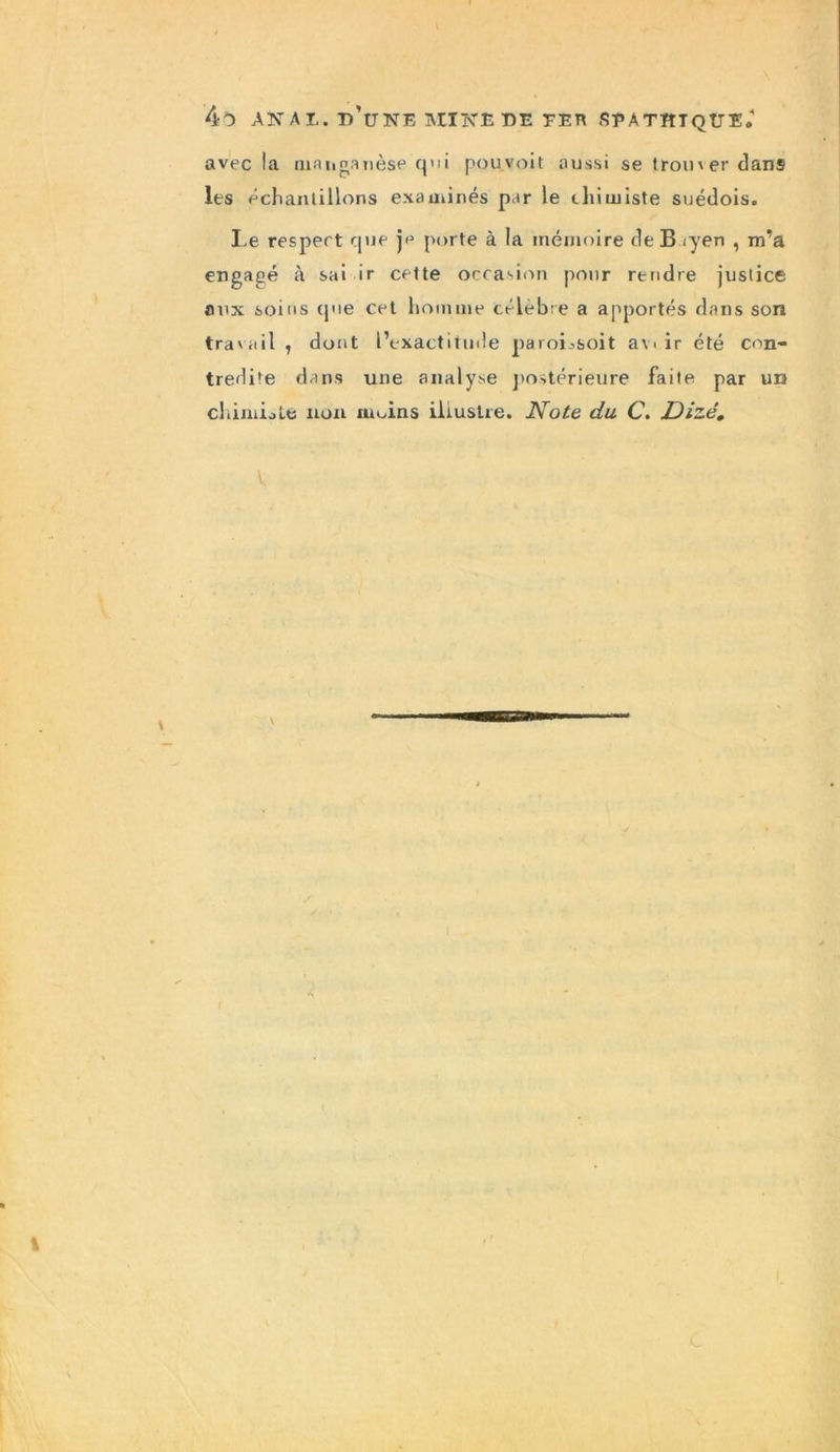 avec la manganèse qui pou.voit aussi se trouver dans les échantillons examinés par le ihimiste suédois. Le respect que je porte à la mémoire de B .yen , m’a engagé à sai ir cette occasion pour rendre justice aux soins cpie cet homme célèbre a apportés dans son travail , dont l’exactitude paroLsoit avi ir été con- tredite dans une analyse postérieure faite par un cliimiole non rupins illustre. Note du C. Dizé. V.