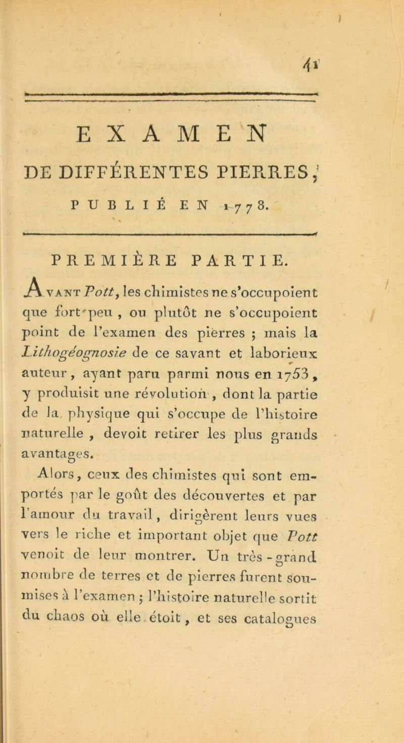 J A EXAMEN DE DIFFÉRENTES PIEPaRES,' PUBLIÉ EN i 7 7 8. PREMIÈRE PARTIE. A vaut Pott, les chimistes ne s’occupoient que fort'peu , ou plutôt ne s’occupoient point de l’examen des pierres ; mais la Lithogéognosie de ce savant et laborieux auteur, ayant paru parmi nous en 1753, y produisit une révolution , dont la partie de la. physique qui s’occupe de Phistoire naturelle , devoit retirer les plus grands avantages. Alors, ceux des chimistes qui sont em- portés par le goût des découvertes et par 1 amour du travail, dirigèrent leurs vues vers le riche et important objet que Pott venoit de leur montrer. Un très-^rand nombre de terres et de pierres furent sou- mises à l’examen • l’histoire naturelle sortit du chaos où elle etoit , et ses catalogues