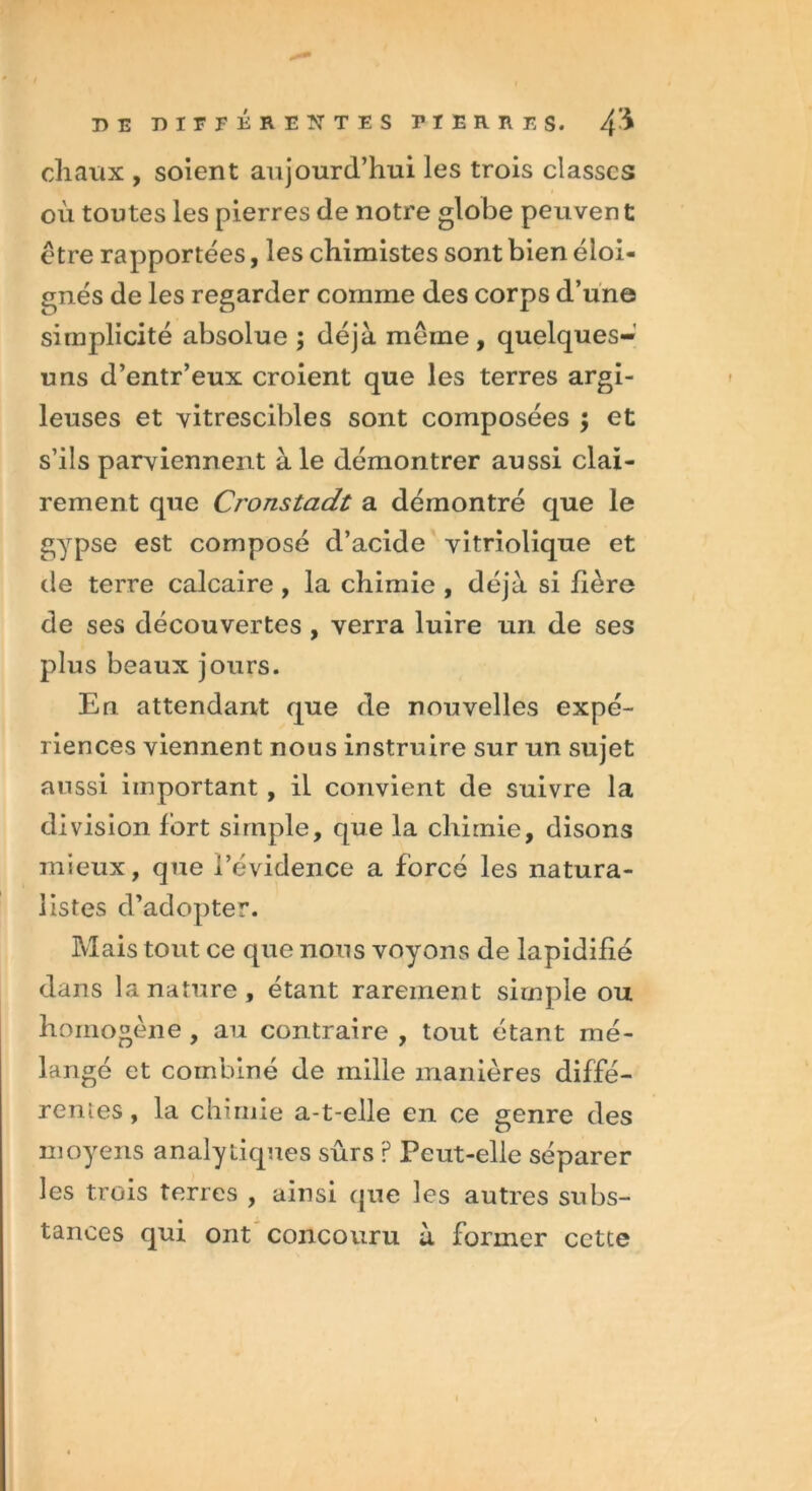 DE DIFFÉRENTES PIERRES. 4* chaux , soient aujourd’hui les trois classes où toutes les pierres de notre globe peuven t être rapportées, les chimistes sont bien éloi- gnés de les regarder comme des corps d’une simplicité absolue ; déjà même, quelques- uns d’entr’eux croient que les terres argi- leuses et vitrescibles sont composées ; et s’ils parviennent à le démontrer aussi clai- rement que Cronstadt a démontré que le gypse est composé d’acide vitriolique et de terre calcaire , la chimie , déjà si hère de ses découvertes , verra luire uri de ses plus beaux jours. En attendant que de nouvelles expé- riences viennent nous instruire sur un sujet aussi important , il convient de suivre la division fort simple, que la chimie, disons mieux, que l’évidence a forcé les natura- listes d’adopter. Mais tout ce que nous voyons de lapidifié dans la nature, étant rarement simple ou homogène , au contraire , tout étant mé- langé et combiné de mille manières diffé- rentes, la chimie a-t-elle en ce genre des moyens analytiques sûrs ? Peut-elle séparer les trois terres , ainsi que les autres subs- tances qui ont concouru à former cette