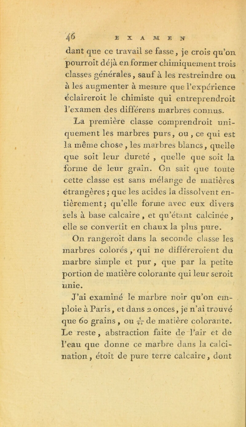 dant que ce travail se fasse, je crois qu’on pourroit déjà en former chimiquement trois classes générales, sauf à les restreindre ou à les augmenter à mesure que l’expérience éclaireroit le chimiste qui entreprendroit l’examen des différons marbres connus. La première classe comprendroit uni- quement les marbres purs, ou , ce qui est la même chose , les marbres blancs, quelle que soit leur dureté , quelle que soit la forme de leur grain. Cn sait que toute cette classe est sans mélange de matières étrangères ; que les acides la dissolvent en- tièrement , qu’elle forme avec eux divers sels à base calcaire, et qu’étant calcinée , elle se convertit en chaux la plus pure. On rangerait dans la seconde classe les marbres colorés , qui ne différeraient du marbre simple et pur , que par la petite portion de matière colorante qui leur seroit unie. J’ai examiné le marbre noir qu’on em- ploie à Paris, et dans 2. onces, je n’ai trouvé que 60 grains , ou de matière colorante. Le reste, abstraction faite de Pair et de Peau que donne ce marbre dans la calci- nation , étoit de pure terre calcaire, dont