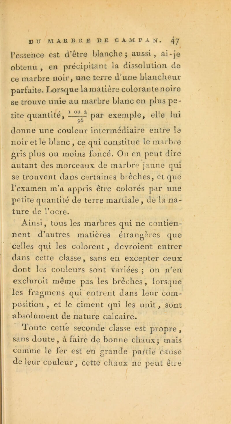 I du marbre DE C A M P A n . 47 l’essence est d’être blanche ; aussi, ai-je obtenu , en précipitant la dissolution de ce marbre noir, une terre d’une blancheur parfaite. Lorsque la matière colorante noire se trouve unie au marbre blanc en plus pe- tite quantité, par exemple, elle lui donne une couleur intermédiaire entre le noir et le blanc , ce qui constitue le inarbre gris plus ou moins foncé. Ou en peut dire autant des morceaux de marbre jaune qui se trouvent dans certaines Ivèches, et que l’examen in’a appris être colorés par une petite quantité de terre martiale, de la na- ture de l’ocre. Ainsi, tous les marbres qui ne contien- nent d’autres matières étrangères que celles qui les colorent , devroient entrer dans cette classe, sans en excepter ceux dont les couleurs sont variées ; on n’en excluroit même pas les brèches, lorsque les f ragmens qui entrent dans leur com- position , et le ciment qui les unit, sont absolument de nature calcaire. Toute cette seconde classe est propre , sans doute, à faire de bonne chaux5 mais comme le fer est en grande partie cause de leur couleur, cette chaux ne peut êüe