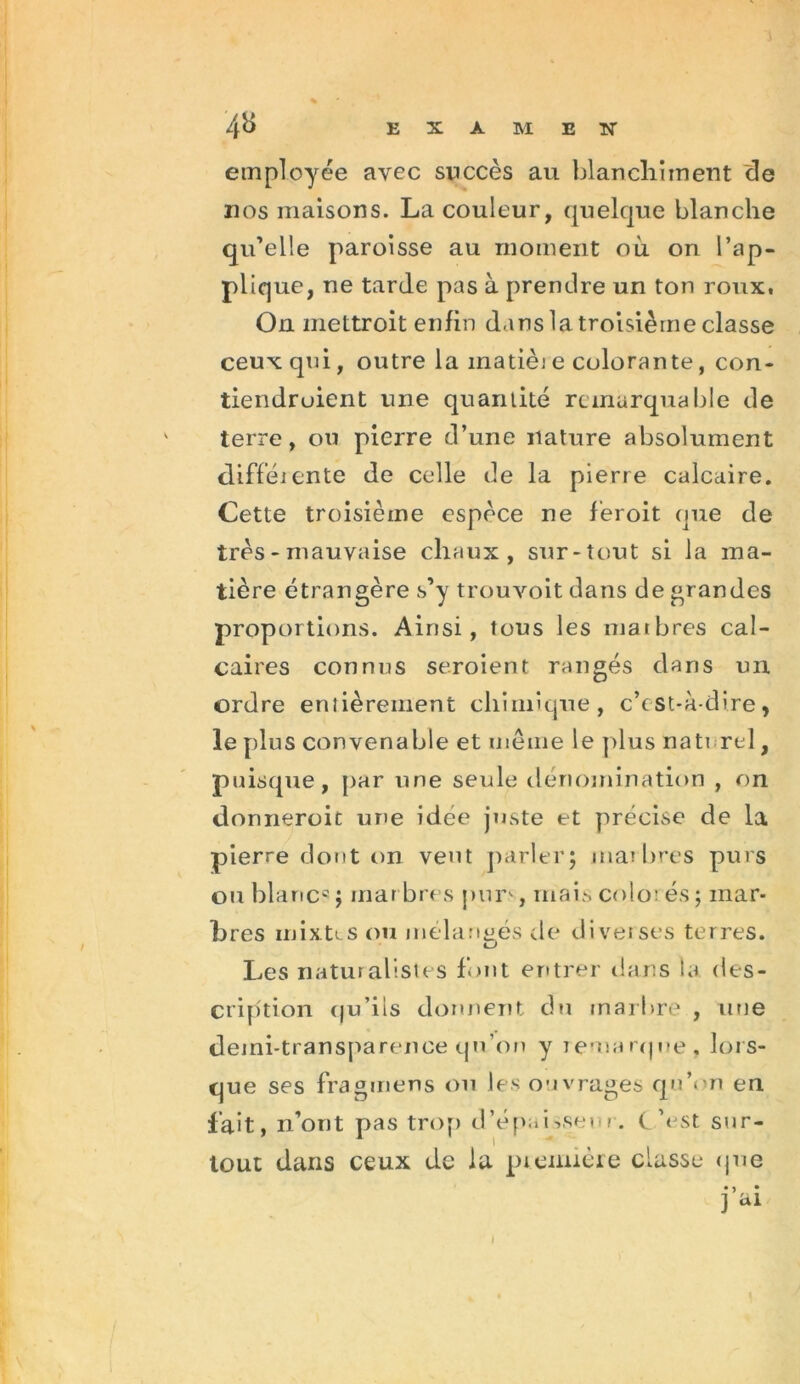 employée avec succès au blanchiment de nos maisons. La couleur, quelque blanche qu’elle paroisse au moment où on l’ap- plique, ne tarde pas à prendre un ton roux. On mettroit enfin dans la troisième classe ceux qui, outre la matièi e colorante, con- tiendraient une quantité remarquable de terre, ou pierre d’une nature absolument différente de celle de la pierre calcaire. Cette troisième espèce ne feroit que de très - mauvaise chaux, sur-tout si la ma- tière étrangère s’y trouvoit dans de grandes proportions. Ainsi, tous les marbres cal- caires connus seroient rangés dans un ordre eniièrement chimique, c’est-à-dire, le plus convenable et même le plus naturel, puisque, par une seule dénomination , on donneroit une idée juste et précise de la pierre dont on veut parler; marbres purs on blanc5 ; rnar bres pur>, ruais colo; es ; mar- bres mixtes ou mélangés de diverses terres. cJ Les naturalistes font entrer dans la des- cription qu’ils donnent du marbre , une demi-transparence qu’on y remarque, lors- que ses fragmens on les ouvrages qu’on en fait, n’ont pas trop d’épaisseur. C’est sur- tout dans ceux de la première classe que • >, • 1 ai