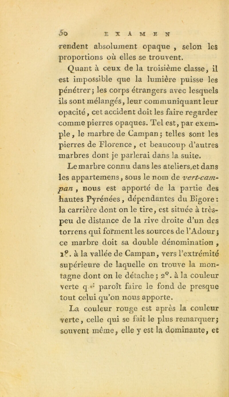 V rendent absolument opaque , selon les proportions où elles se trouvent. Quant à ceux de la troisième classe, il est impossible que la lumière puisse les pénétrer; les corps étrangers avec lesquels ils sont mélangés, leur communiquant leur opacité, cet accident doit les faire regarder comme pierres opaques. Tel est, par exem- ple , le marbre de Campan ; telles sont les pierres de Florence, et beaucoup d’autres marbres dont je parlerai dans la suite. Le marbre connu dans les ateliers.et dans les appartemens, sous le nom de vert-cam~ ■pan , nous est apporté de la partie des hautes Pyrénées , dépendantes du Bigore : la carrière dont on le tire, est située à très- peu de distance de la rive droite d’un des torrens qui forment les sources de l’Adour \ ce marbre doit sa double dénomination , 1?. à la vallée de Campan, vers l’extrémité supérieure de laquelle on trouve la mon- tagne dont on le détache ; 2Q. à la couleur verte q paroît faire le fond de presque tout celui qu’on nous apporte. La couleur rouge est après la couleur verte, celle qui se fait le plus remarquer; souvent même, elle y est la dominante, et