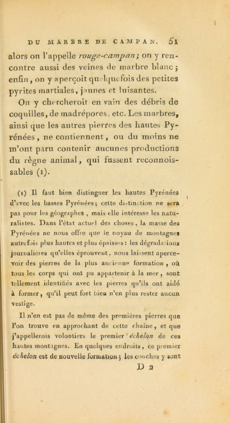 alors on l’appelle rougn-campnn; on y ren- contre aussi des veines de marbre blanc $ enfin , on y a perçoit quelque Pois des petites pyrites martiales, jaunes et luisantes. On y chercheroit en vain des débris de coquilles, de madrépores, etc. Les marbres, ainsi que les autres pierres des hautes Py- rénées , ne contiennent , ou du moins ne m’ont paru contenir aucunes productions du règne animal, qui fussent reconnois- sables (1). (1) Il faut bien distinguer les hautes Pyrénées d’avec les basses Pyrénées; cette distinction ne sera pas pour les géographes , mais elle intéresse les natu- ralistes. Dans l’état actuel des choses, la masse des Pyrénées ne nous offre que le noyau de montagnes autrefois plus hautes et plus épaisses: les dégrada ions journalières qu’elles éprouvent, nous laissent aperce- voir des pierres de la plus am ienne formation , où tous les corps qui ont pu appartenir à la mer , sont tellement identifiés avec les pierres qu’ils ont aidé à former, qu’il peut fort bien n’en plus rester aucun vestige. Il n’en est pas de même des premières pierres que l’on trouve en approchant de cette chaîne, et que j’appellerois volontiers le premier échelon de ces hautes montagnes. En quelques endroits , ce premier échelon est de nouvelle formation 5 les couches y sont L> 2