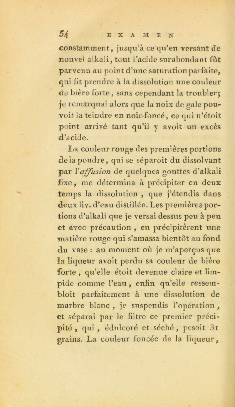 constamment, jusqu’à ce qu’en versant de nouvel alkaii, tout l’acide surabondant fût parvenu au point d’une saturation parfaite, qui fit prendre à la dissolution une couleur de bière forte, sans cependant la troubler; je remarquai alors que la noix de gale pou- voit la teindre en noir-foncé, ce qui n’étoit point arrivé tant qu’il y avoit un excès d’acide. La couleur rouge des premières portions delà poudre, qui se séparoit du dissolvant par Y affusion de quelques gouttes d’alkali fixe, me détermina à précipiter en deux temps la dissolution , que j’étendis dans deux liv. d’eau distillée. Les premières por- tions d’alkali que je versai dessus peu à peu et avec précaution , en précipitèrent une matière rouge qui s’amassa bientôt au fond du vase : au moment où je m’aperçus que la liqueur avoit perdu sa couleur de bière forte , qu’elle étoit devenue claire et lim- pide comme l’eau , enfin qu’elle ressem- bloit parfaitement à une dissolution de marbre blanc , je suspendis l’opération , et séparai par le filtre ce premier préci- pité , qui, édulcoré et séché, pesoit 3i grains. La couleur foncée de la liqueur,