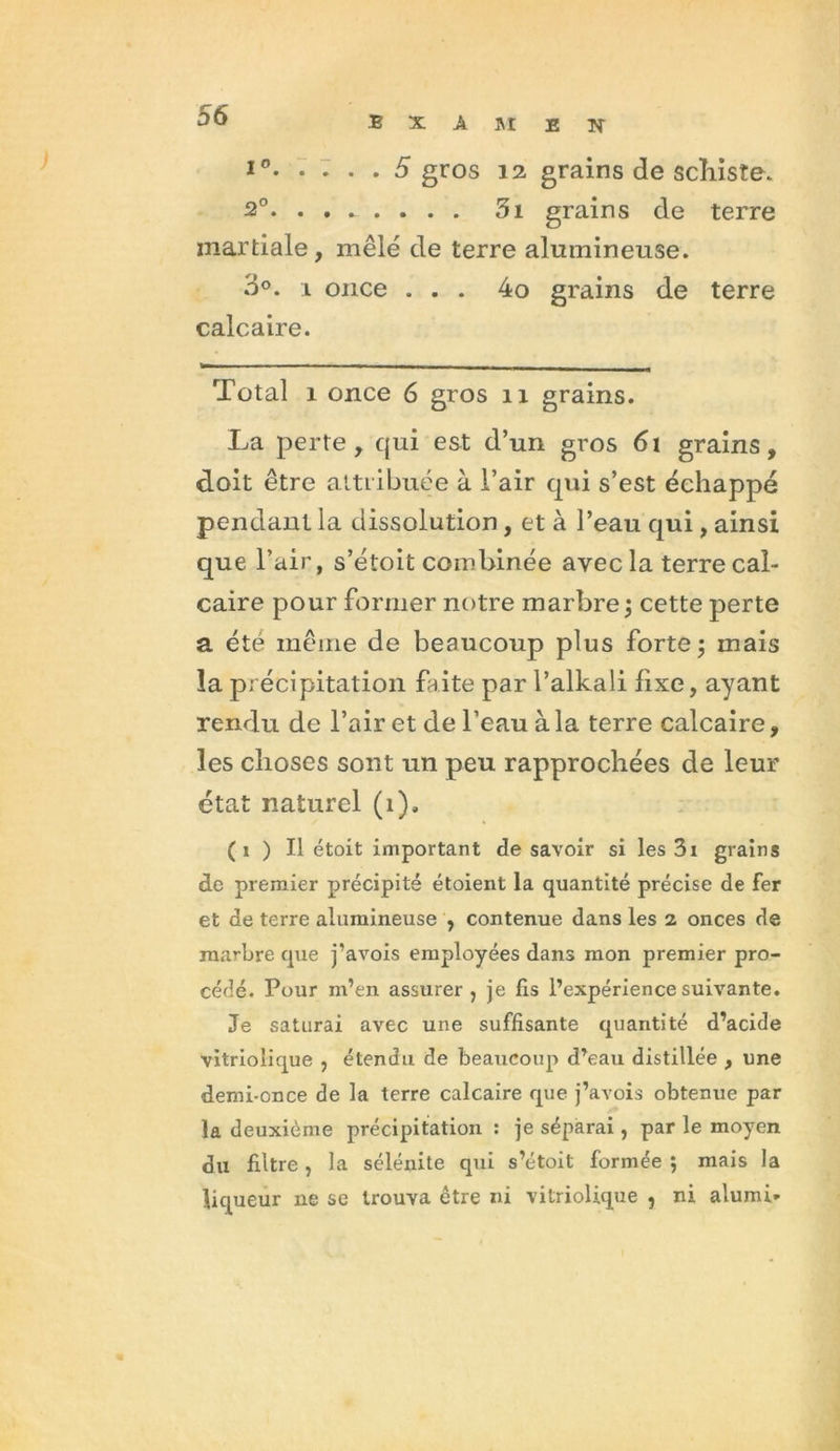 i°. .... 5 gros 12 grains de schiste. 2°. ....... . 3i grains de terre martiale, mêlé de terre alumineuse. 3°. i once ... 4o grains de terre calcaire. Total î once 6 gros n grains. La perte, qui est d’un gros 6i grains, doit être attribuée à l’air qui s’est échappé pendant la dissolution, et à l’eau qui, ainsi que l’air, s’étoit combinée avec la terre cal- caire pour former notre marbre; cette perte a été même de beaucoup plus forte; mais îa précipitation faite par l’alkali fixe, ayant rendu de l’air et de l’eau à la terre calcaire, les choses sont un peu rapprochées de leur état naturel (i). ( i ) Il étoit important de savoir si les 3i grains de premier précipité étoient la quantité précise de fer et de terre alumineuse , contenue dans les 2 onces de marbre que j’avois employées dans mon premier pro- cédé. Pour m’en assurer , je fis l’expérience suivante. Je saturai avec une suffisante quantité d’acide vitriolique , étendu de beaucoup d’eau distillée , une demi-once de la terre calcaire que j’avois obtenue par la deuxième précipitation : je séparai, par le moyen du filtre , la sélénite qui s’étoit formée ; mais la liqueur ne se trouva être ni vitriolique , ni alumi*