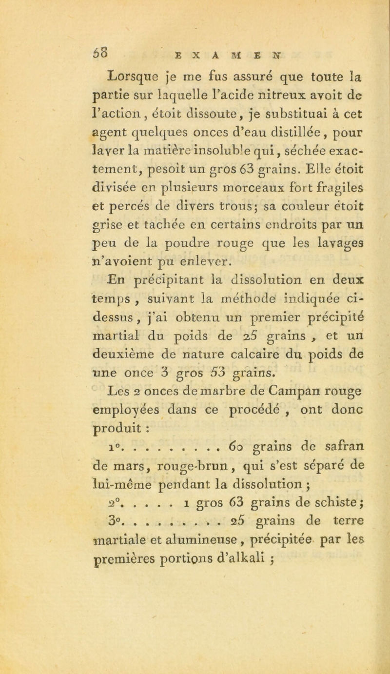 68 Lorsque je me fus assuré que toute îa partie sur laquelle l’acide nitreux avoit de l’action, étoit dissoute, je substituai à cet agent quelques onces d’eau distillée, pour laver la matière insolub'e qui, séchée exac- tement, pesoit un gros 63 grains. Elle étoit divisée en plusieurs morceaux fort fragiles et percés de divers trous; sa couleur étoit grise et tachée en certains endroits par un peu de la poudre rouge que les lavages n’avoient pu enlever. En précipitant la dissolution en deux temps , suivant la méthode indiquée ci- dessus , j’ai obtenu un premier précipité martial du poids de 2,5 grains , et un deuxième de nature calcaire du poids de une once 3 gros 53 grains. Les 2 onces de marbre de Campan rouge employées dans ce procédé , ont donc produit : i° 60 grains de safran de mars, rouge-brun, qui s’est séparé de lui-même pendant la dissolution ; 20 1 gros 63 grains de schiste ; 3° . 25 grains de terre martiale et alumineuse , précipitée par les premières portions d’alkali ;