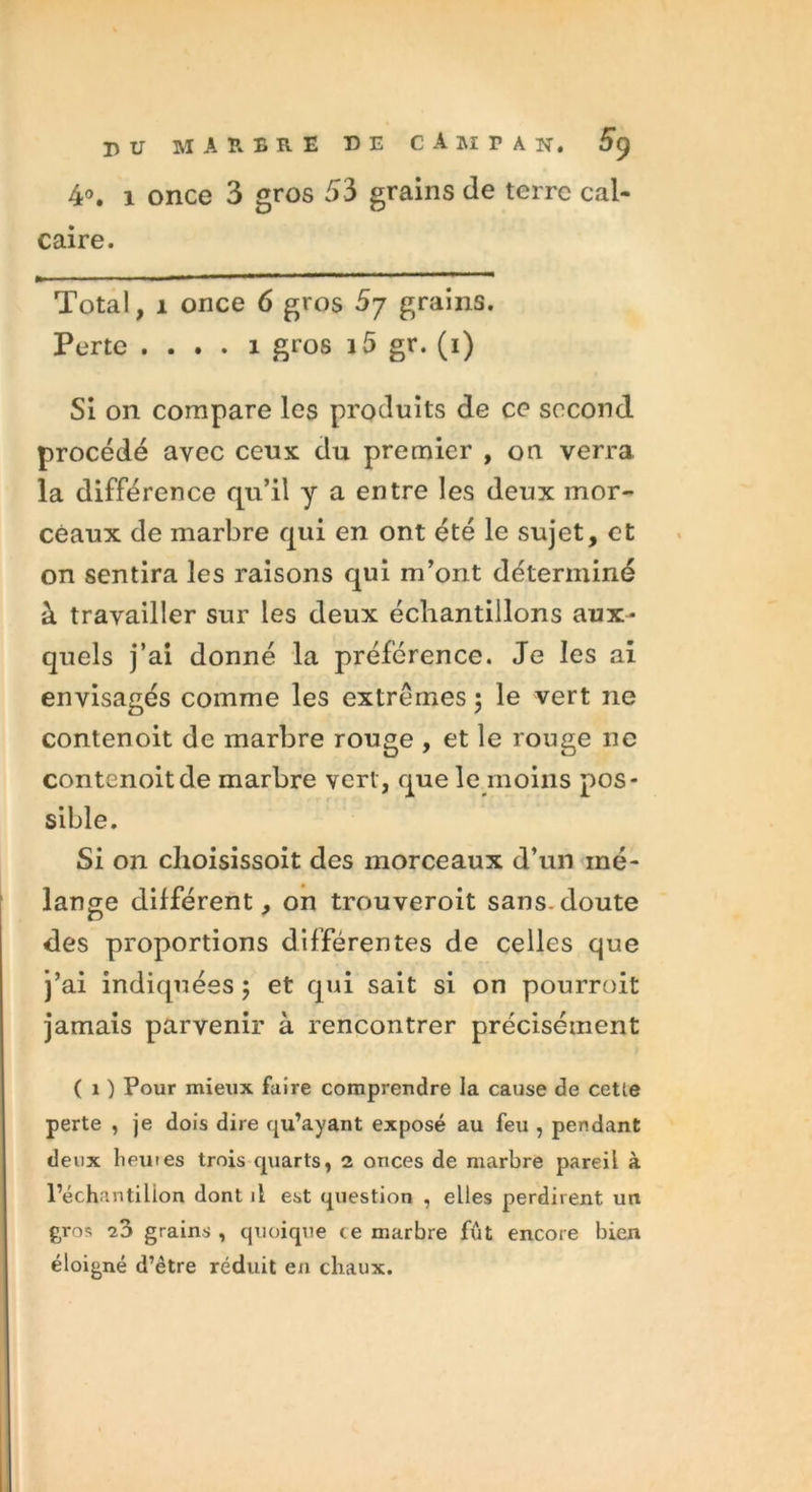 4°. 1 once 3 gros 53 grains de terre cal- caire. Total, 1 once 6 gros 5y grains. Perte .... 1 gros 15 gr. (1) Si on compare les produits de ce second procédé avec ceux du premier , on verra la différence qu’il y a entre les deux mor- ceaux de marbre qui en ont été le sujet, et on sentira les raisons qui m’ont déterminé à travailler sur les deux échantillons aux- quels j’ai donné la préférence. Je les ai envisagés comme les extrêmes ; le vert ne contenoit de marbre rouge , et le rouge ne contenoitde marbre vert, que le moins pos- sible. Si on choisissoit des morceaux d’un mé- lange différent, on trouveroit sans.doute des proportions différentes de celles que j’ai indiquées; et qui sait si on pourroit jamais parvenir à rencontrer précisément (O Pour mieux faire comprendre la cause de cetie perte , je dois dire qu’ayant exposé au feu , pendant deux Iiewes trois quarts, 2 onces de marbre pareil à l’échantilion dont il est question , elles perdirent un gros i?> grains , quoique te marbre fût encore bien éloigné d’être réduit en chaux.