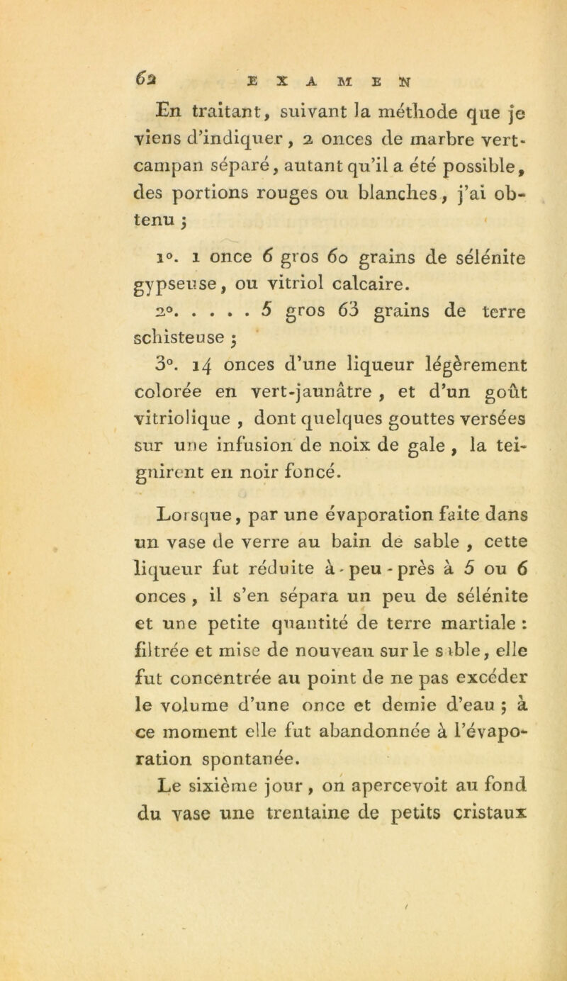 6* En traitant, suivant la méthode que je viens d’indiquer, 2 onces de inarbre vert- campan séparé, autant qu’il a été possible, des portions rouges ou blanches, j’ai ob- tenu ÿ i°. 1 once 6 gros 60 grains de sélénite gypseuse, ou vitriol calcaire. 20 5 gros 63 grains de terre schisteuse 5 3°. 14 onces d’une liqueur légèrement colorée en vert-jaunâtre , et d’un goût vitriolique , dont quelques gouttes versées sur une infusion de noix de gale , la tei- gnirent en noir foncé. Lorsque, par une évaporation faite dans un vase de verre au bain de sable , cette liqueur fut réduite à-peu-près à 6 ou 6 onces , il s’en sépara un peu de sélénite et une petite quantité de terre martiale : filtrée et mise de nouveau sur le s ible, elle fut concentrée au point de ne pas excéder le volume d’une once et demie d’eau ; à ce moment elle fut abandonnée à l’évapo- ration spontanée. Le sixième jour , on apercevoit au fond du vase une trentaine de petits cristaux t