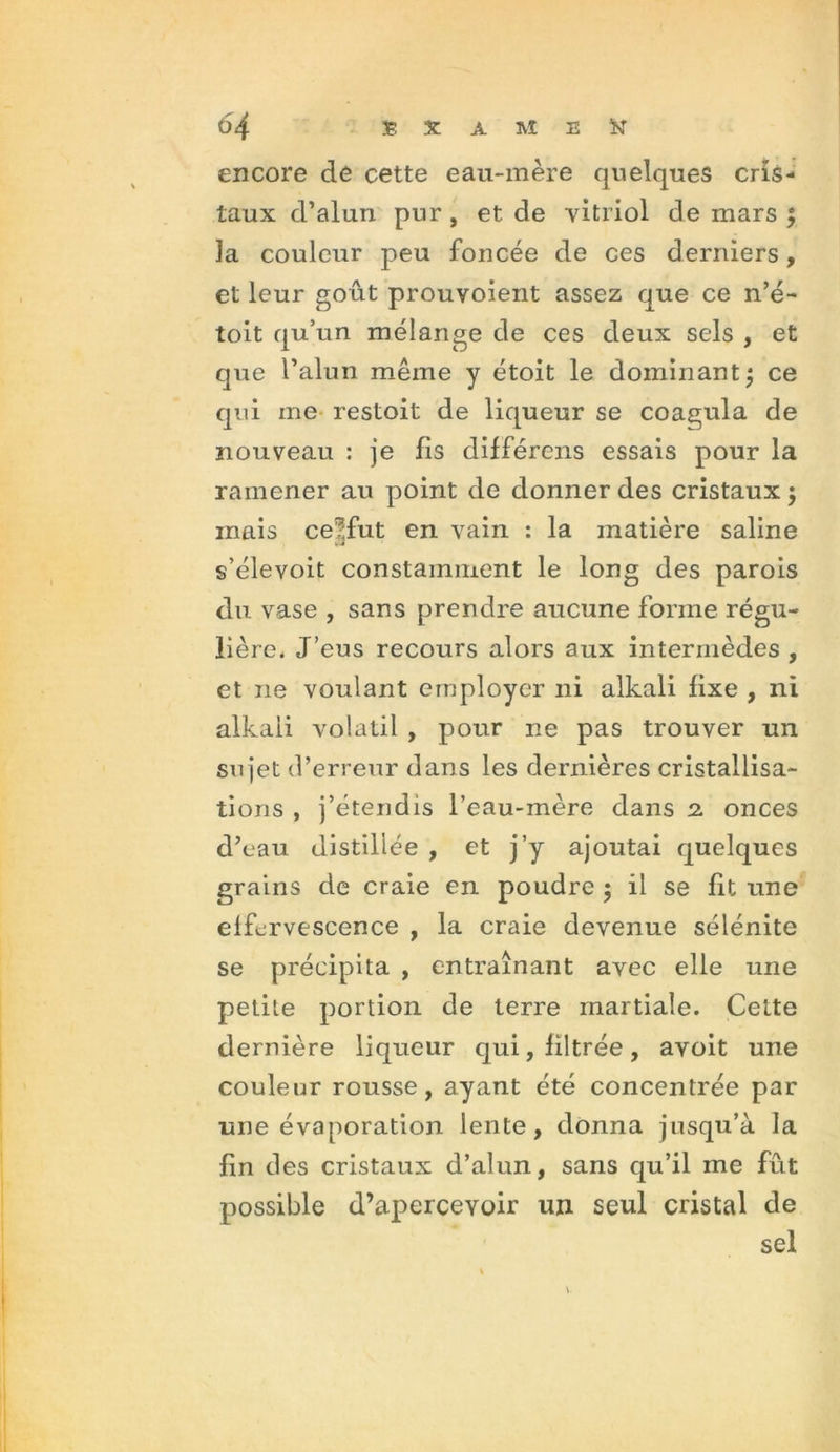 encore de cette eau-mère quelques cris- taux d’alun pur, et de vitriol de mars ; la couleur peu foncée de ces derniers, et leur goût prouvoient assez que ce n’é- toit qu’un mélange de ces deux sels , et que l’alun même y étoit le dominant $ ce qui me restoit de liqueur se coagula de nouveau : je fis différons essais pour la ramener au point de donner des cristaux ; mais ce?,fut en vain : la matière saline s’élevoit constamment le long des parois du vase , sans prendre aucune forme régu- lière. J’eus recours alors aux intermèdes , et 11e voulant employer ni alkali fixe , ni alkali volatil , pour ne pas trouver un sujet d’erreur dans les dernières cristallisa- tions , j’étendis l’eau-mère dans 2. onces d’eau distillée , et j’y ajoutai quelques grains de craie en poudre 5 il se fit une effervescence , la craie devenue sélénite se précipita , entraînant avec elle une petite portion de terre martiale. Cette dernière liqueur qui, filtrée, avoit une couleur rousse, ayant été concentrée par une évaporation lente, donna jusqu’à la fin des cristaux d’alun, sans qu’il me fût possible d’apercevoir un seul cristal de sel