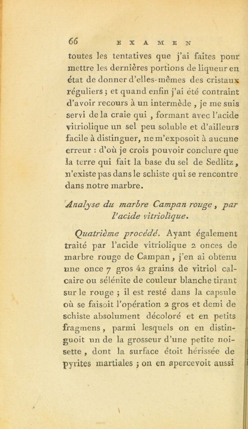 toutes les tentatives que j’ai faites pour mettre les dernières portions de liqueur en état de donner d’elles-mêmes des cristaux réguliers ; et quand enfin j’ai été contraint d’avoir recours à un intermède , je me suis servi de la craie qui , formant avec l’acide vitriolique un sel peu soluble et d’ailleurs facile à distinguer, ne in’exposoit à aucune erreur : d’où je crois pouvoir conclure que la terre qui fait la base du sel de Sedlitz, n’existe pas dans le schiste qui se rencontre dans notre marbre. Analyse du marbre Campan j'ouge, par l}acide vitriolique. (Quatrième procédé. Ayant également traité par l’acide vitriolique 2 onces de marbre rouge de Campan, j’en ai obtenu une once 7 gros 42 grains de vitriol cal- caire ou sélénite de couleur blanche tirant sur le rouge ; il est resté dans la capsule où se faisoit l’opération 2 gros et demi de schiste absolument décoloré et en petits fragmens, parmi lesquels on en distin- guoit un de la grosseur d’une petite noi- sette , dont la surface étoit hérissée de pyrites martiales j on en apercevoit aussi \