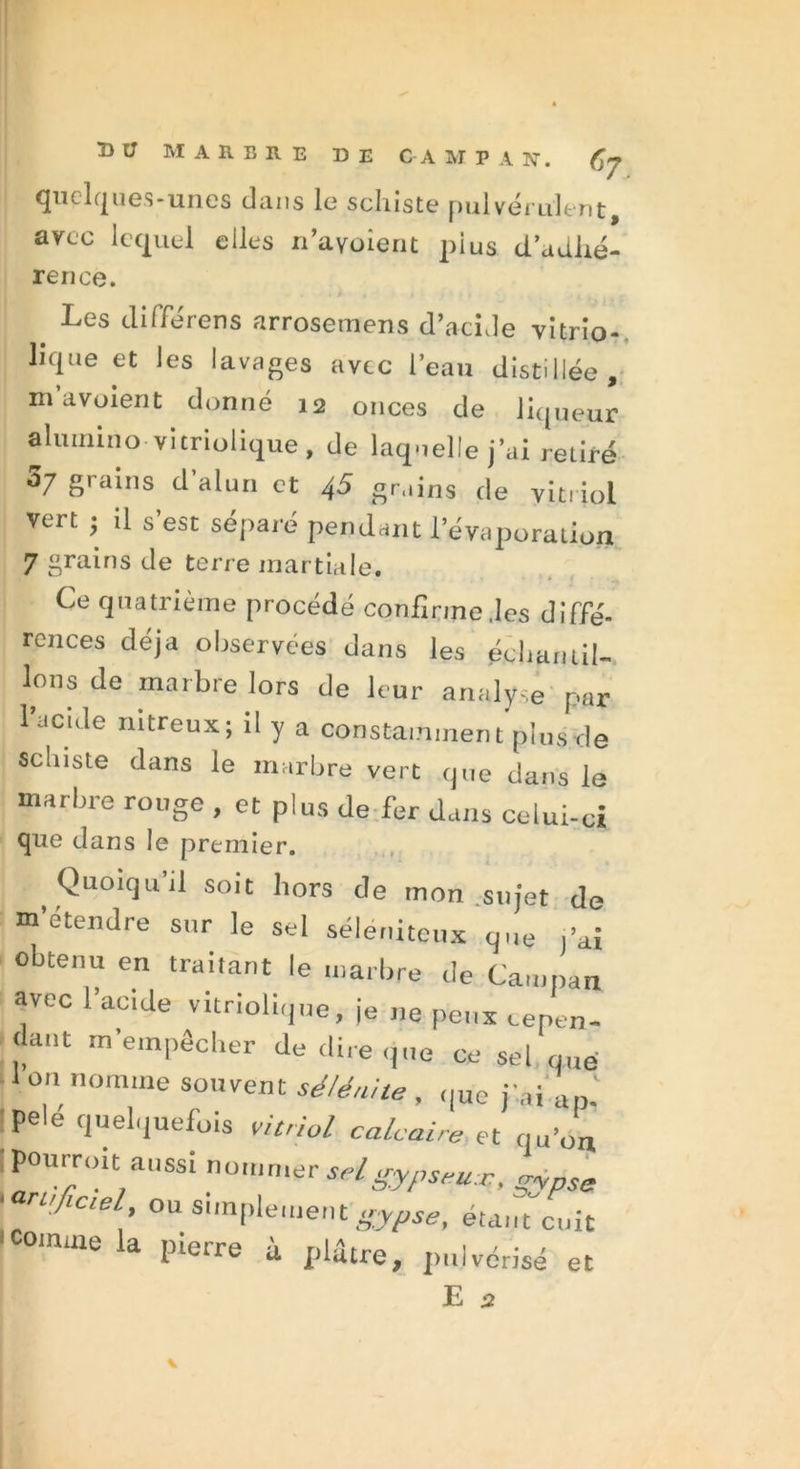 quelques-unes dans le schiste pulvérulent, arec lequel elles n'a voient pi us d’adhé- rence. Les différons arrosemens d’acide vitrio- lique et les lavages avec l’eau distillée , m a voient donné 12 onces de liqueur aluinmo vitriolique, de laquelle j’ai retiré 5/ grains d’alun et 4S grains de vitriol vert ; il s’est séparé pendant l’évaporation 7 grains de terre martiale. Ce quatrième procédé confirme .les diffé- rences déjà observées dans les échantil- lons de marbre lors de leur analyse par 1 acule nitreux; il y a constamment plus de Schiste dans le marbre vert que dans le marbre rouge , et plus de fer dans celui-ci que dans le premier. Quoiquil soit hors de mon sujet de m’étendre sur le sel séleniteux que j’ai obtenu en traitant le marbre de Cau.pan avec l’acide vitriolique, je ne peux cepen- dant m’empêcher de dire que ce sel que ■ on nomme souvent sélénite , que j'ai ap.' pele quelquefois vitriol calcaire et qu’on pourroit aussi nommer seigypseu*. gypse » rajicie , ou simplement gypse, étant cuit 1 comme la pierre à plâtre, pulvérisé et