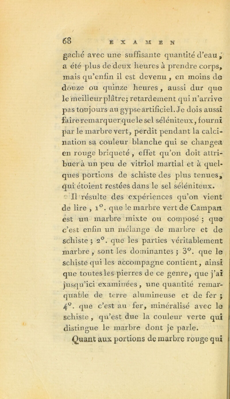 / 68 EXAMEN gâche avec une suffisante quantité d’eau , a été plus de deux heures à prendre corps, mais qu’enfin il est devenu , en moins de douze ou quinze heures , aussi dur que le meilleur plâtre; retardement qui n’arrive pas toujours au gypse artificiel. Je dois aussi faire remarquer que le sel séléniteux, fourni par le marbre vert, perdit pendant la calci- nation sa couleur blanche qui se changea en rouge briqueté , effet qu’on doit attri- buera un peu de vitriol martial et à quel- ques portions de schiste des plus tenues, qui étoient restées dans le sel séléniteux. Il résulte des expériences qu’on vient de lire , i°. que le marbre vert de Campan est un marbre mixte ou composé ; que c’est enfin un mélange de marbre et de schiste ; 2°. que les parties véritablement marbre , sont les dominantes ; 3°. que le schiste qui les accompagne contient, ainsi que toutes les pierres de ce genre, que j’aï jusqu’ici examinées, une quantité remar- quable de terre alumineuse et de fer ; 4°. que c’est au fer, minéralisé avec le schiste , qu’est due la couleur verte qui distingue le marbre dont je parle. Q\xant aux portions de marbre rouge qui