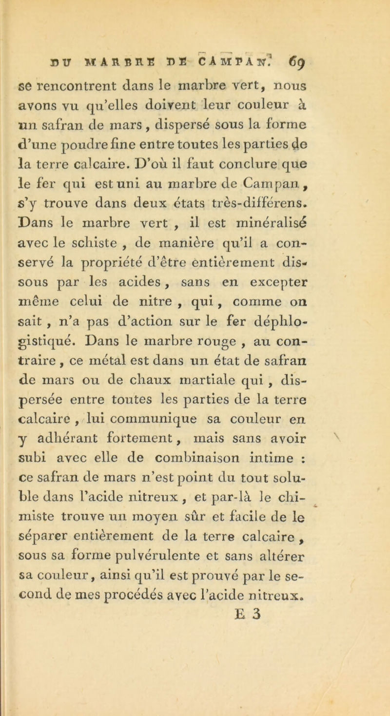 se rencontrent dans le marbre vert, nous avons vu qu’elles doivent leur couleur à un safran de mars, dispersé sous la forme d’une poudre fine entre toutes les parties do la terre calcaire. D’où il faut conclure que le fer qui est uni au marbre de Campan, s’y trouve dans deux états très-différens. Dans le marbre vert , il est minéralisé avec le schiste , de manière qu’il a con- servé la propriété d’être entièrement dis- sous par les acides, sans en excepter même celui de nitre , qui , comme on sait , n’a pas d’action sur le fer déplilo- gistiqué. Dans le marbre rouge , au con- traire , ce métal est dans un état de safran de mars ou de chaux martiale qui , dis- persée entre toutes les parties de la terre calcaire , lui communique sa couleur en y adhérant fortement, mais sans avoir subi avec elle de combinaison intime : ce safran de mars n’est point du tout solu- ble dans l’acide nitreux , et par-là le chi- miste trouve un moyen sûr et facile de le séparer entièrement de la terre calcaire , sous sa forme pulvérulente et sans altérer sa couleur, ainsi qu’il est prouvé par le se- cond de mes procédés avec l’acide nitreux. E 3